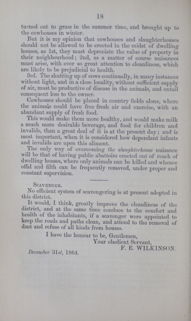 18 turned out to grass in the summer time, and brought up to the cowhouses in winter. But it is my opinion that cowhouses and slaughterhouses should not be allowed to bo erected in the midst of dwelling houses, as 1st, they must depreciate the value of property in their neighbourhood; 2nd, as a matter of course nuisances must arise, with ever so great attention to cleanliness, which are likely to be prejudicial to health. 3rd. The shutting up of cows continually, in many instances without light, and in a close locality, without sufficient supply of air, must be productive of disease in the animals, and entail consequent loss to the owner. Cowhouses should be placed in country fields alone, where the animals could have free fresh air and exercise, with an abundant supply of fresh food. This would make them more healthy, and would make milk a much more desirable beverage, and food for children and invalids, than a great deal of it is at the present day; and is most important, when it is considered how dependant infants and invalids arc upon this aliment. The only way of overcoming the slaughterhouse nuisance will be that of having public abattoirs erected out of reach of dwelling houses, where only animals can be killed and whence offal and filth can be frequently removed, under proper and constant supervision. Scavenger. No efficient system of scavengering is at present adopted in this district. It would, I think, greatly improve the cleanliness of the district, and at the same time conduce to the comfort and health of the inhabitants, if a scavenger were appointed to keep the roads and paths clean, and attend to the removal of dust and refuse of all kinds from houses. I have the honour to be, Gentlemen, Your obedient Servant, F. E. WILKINSON. December 31st, 1864.