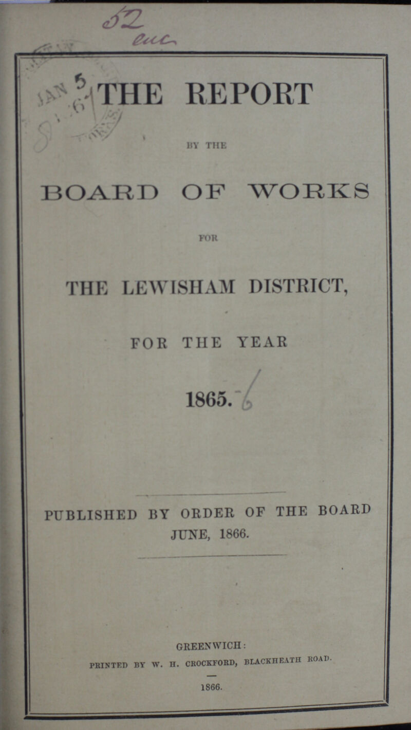 52 euc THE REPORT / by the BOARD OF WORKS for THE LEWISHAM DISTRICT, FOR THE YEAR 1865. PUBLISHED BY ORDER OF THE BOARD JUNE, 1866. GREENWICH: PRINTED BY W. H. CROCKFORD, BLACKIIEATH ROAD. 1866.