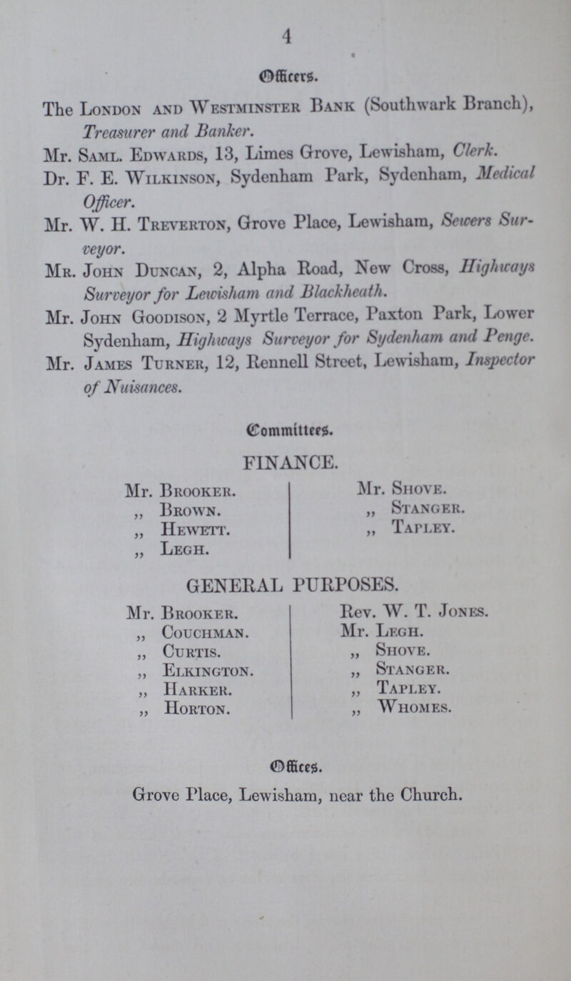 4 Officers. The London and Westminster Bank (Southwark Branch), Treasurer and Banker. Mr. Saml. Edwards, 13, Limes Grove, Lewisham, Clerk. Dr. F. E. Wilkinson, Sydenham Park, Sydenham, Medical Officer. Mr. W. II. Treverton, Grove Place, Lewisham, Sewers Sur veyor. Mr. John Duncan, 2, Alpha Road, New Cross, Highways Surveyor for Lewisham and Blackheath. Mr. John Goodison, 2 Myrtle Terrace, Paxton Park, Lower Sydenham, Highways Surveyor for Sydenham and Penge. Mr. James Turner, 12, Rennell Street, Lewisham, Inspector of Nuisances. Committes. FINANCE. Mr. Brooker. Mr. Shove. „ Brown. „ Stanger. „ Hewett. „ Tapley. „ Legh. GENERAL PURPOSES. Mr. Brooker. Rev. W. T. Jones. „ Couchman. Mr. Legh. „ Curtis. „ Shove. „ Elkington. „ Stanger. „ IIarker. „ Tapley. „ Horton. „ Whomes. Offices. Grove Place, Lewisham, near the Church.