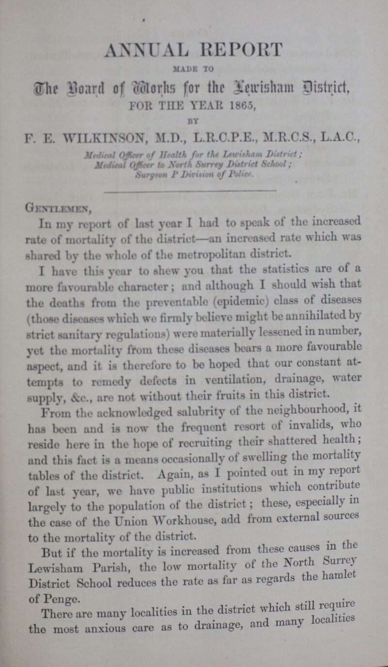 ANNUAL REPORT MADE. TO The Board of works for the lewis ham District FOR THE YEAR 1865, BY F. E. WILKINSON, M.D., L.R.C.P.E., M.R.C.S., L.A.C., Medical Officer of Health for the Lewisham District; Medical Officer to North Surrey District School; Surgeon P Division of Police. Gentlemen, In my report of lust year I had to speak of the increased rate of mortality of the district—an increased rate which was shared by the whole of the metropolitan district. I have this year to shew you that the statistics are of a more favourable character; and although I should wish that the deaths from the preventable (epidemic) class of diseases (those diseases which we firmly believe might be annihilated by strict sanitary regulations) were materially lessened in number, yet the mortality from these diseases bears a more favourable aspect, and it is therefore to be hoped that our constant at tempts to remedy defects in ventilation, drainage, water supply, &c., are not without their fruits in this district. From the acknowledged salubrity of the neighbourhood, it has been and is now the frequent resort of invalids, who resido here in the hope of recruiting their shattered health; and this fact is a means occasionally of swelling the mortality tables of the district. Again, as I pointed out in my report of last year, we have public institutions which contribute largely to the population of the district; these, especially in the case of the Union Workhouse, add from external sources to the mortality of the district. But if the mortality is increased from these causes in the Lewisham Parish, the low mortality of the North Surrey District School reduces the rate as far as regards the hamlet of Penge. There are many localities in the district which still require the most anxious care as to drainage, and many localities