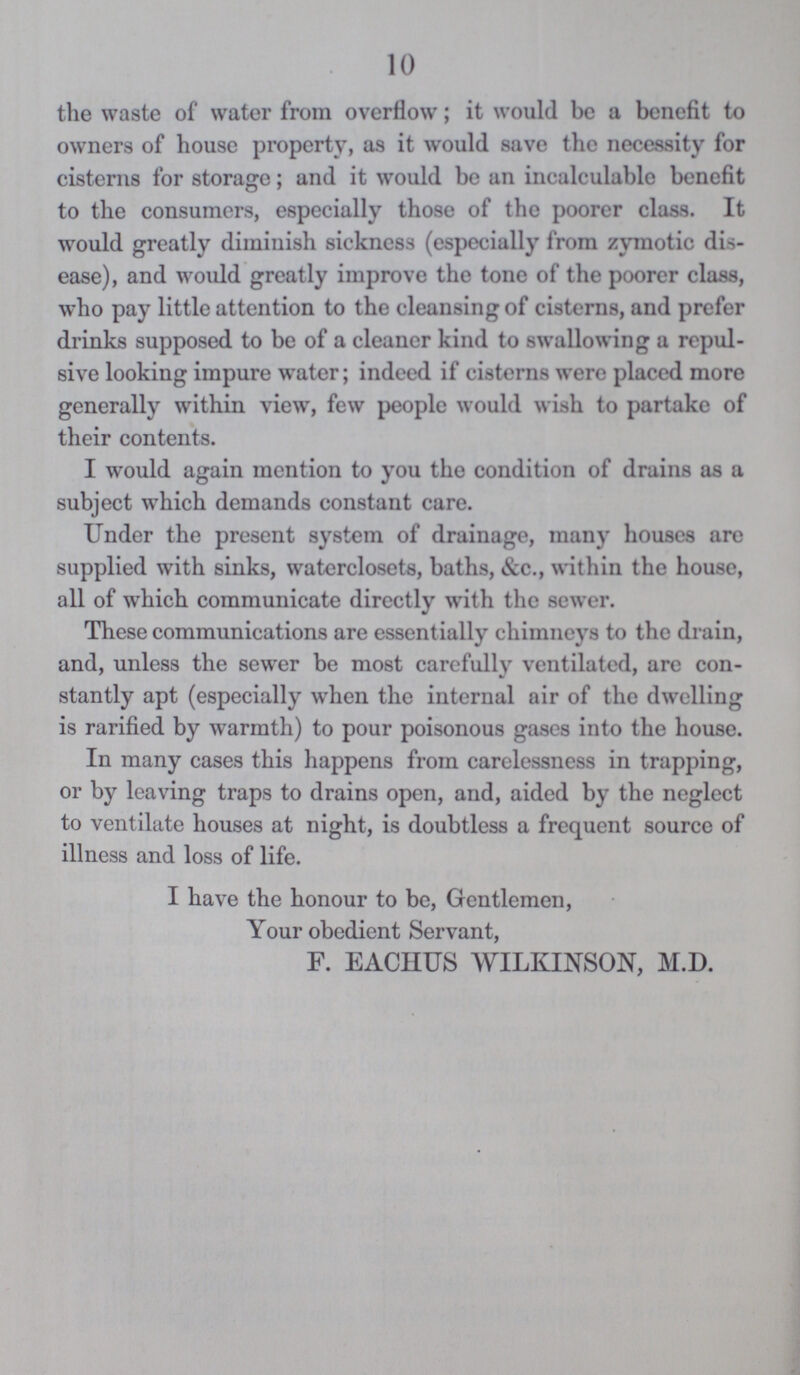 10 the waste of water from overflow; it would be a benefit to owners of house property, as it would save the necessity for cisterns for storage; and it would be an incalculable benefit to the consumers, especially those of the poorer class. It would greatly diminish sickness (especially from zymotic dis ease), and would greatly improve the tone of the poorer class, who pay little attention to the cleansing of cisterns, and prefer drinks supposed to be of a cleaner kind to swallowing a repul sive looking impure water; indeed if cisterns were placed more generally within view, few people would wish to partake of their contents. I would again mention to you the condition of drains as a subject which demands constant care. Under the present system of drainage, many houses are supplied with sinks, waterclosets, baths, &c., within the house, all of which communicate directly with the sewer. These communications are essentially chimneys to the drain, and, unless the sewer be most carefully ventilated, are con stantly apt (especially when the internal air of the dwelling is rarified by warmth) to pour poisonous gases into the house. In many cases this happens from carelessness in trapping, or by leaving traps to drains open, and, aided by the neglect to ventilate houses at night, is doubtless a frequent source of illness and loss of life. I have the honour to be, Gentlemen, Your obedient Servant, F. EACIIUS WILKINSON, M.D.