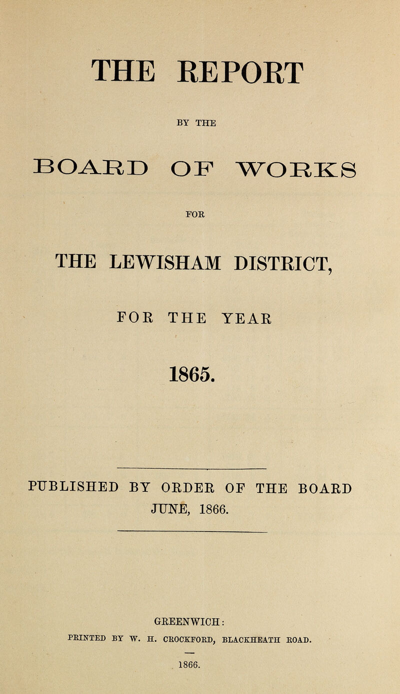 THE REPORT BY THE BOARD OF WORKS FOR THE LEWISHAM DISTRICT, FOR THE YEAR 1865. PUBLISHED BY ORDER OF THE BOARD JUNE, 1866. GREENWICH: PRINTED BY W. H. CROCKFORD, BLACKHEATH ROAD. 1866.