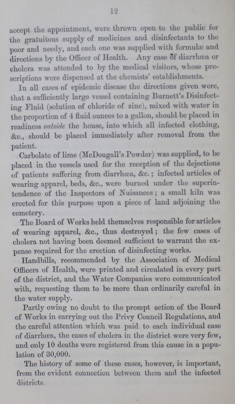 12 accept the appointment, were thrown open to the public for tho gratuitous supply of medicines and disinfectants to the poor and needy, and each one was supplied with formulæ and directions by the Officer of Health. Any case of diarrhœa or cholera was attended to by the medical visitors, whose pro scriptions were dispensed at the chemists' establishments. In all cases of epidemic disease the directions given were, that a sufficiently largo vessel containing Burnett's Disinfect ing Fluid (solution of chloride of zinc), mixed with water in the proportion of 4 fluid ounces to a gallon, should be placed in readiness outside the house, into which all infected clothing, &c., should be placed immediately after removal from the patient. Carbolate of lime (McDougall's Powder) was supplied, to be placed in the vessels used for the reception of the dejections of patients suffering from diarrhoea, &c.; infected articles of wearing apparel, beds, &c., were burned under the superin tendence of the Inspectors of Nuisances; a small kiln was erected for this purpose upon a piece of land adjoining the cemetery. The Board of Works held themselves responsible for articles of wearing apparel, &c., thus destroyed; the few cases of cholera not having been deemed sufficient to warrant the ex pense required for the erection of disinfecting works. Handbills, recommended by the Association of Medical Officers of Health, were printed and circulated in every part of the district, and the Water Companies were communicated with, requesting them to be more than ordinarily careful in the water supply. Partly owing no doubt to the prompt action of the Board of Works in carrying out the Privy Council Regulations, and the careful attention which was paid to each individual case of diarrhoea, tho eases of cholera in the district were very few, and only 10 deaths were registered from this cause in a popu lation of 30,000. Tho history of some of these cases, however, is important, from the evident connection between them and the infected districts.
