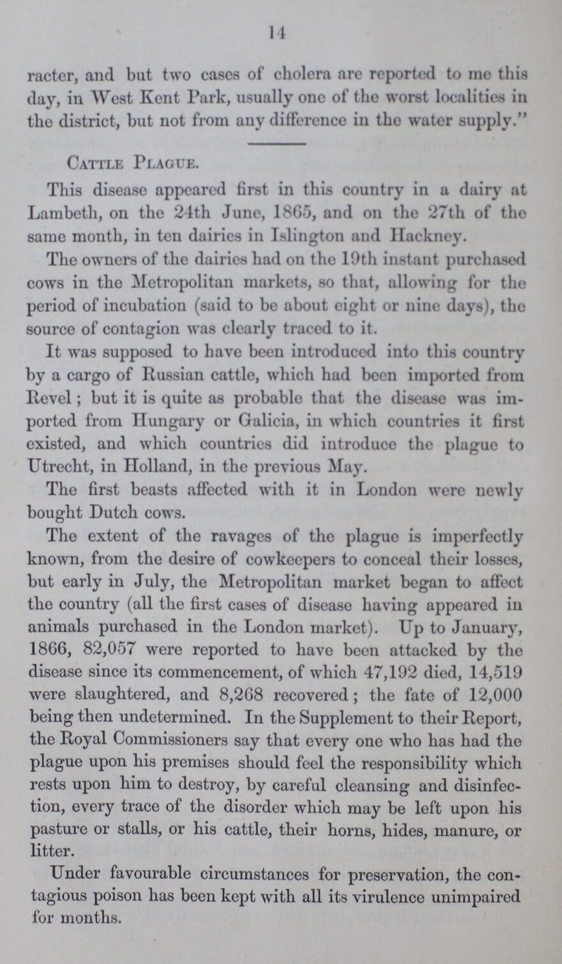 14 racter, and but two eases of cholera are reported to me this day, in West Kent Park, usually one of the worst localities in the district, but not from any difference in the water supply. Cattle Plague. This disease appeared first in this country in a dairy at Lambeth, on the 24th June, 1865, and on the 27th of the same month, in ten dairies in Islington and Hackney. The owners of the dairies had on the 10th instant purchased cows in the Metropolitan markets, so that, allowing for the period of incubation (said to be about eight or nine days), the source of contagion was clearly traced to it. It was supposed to have been introduced into this country by a cargo of Russian cattle, which had been imported from Revel; but it is quite as probable that the disease was im ported from Hungary or Galicia, in which countries it first existed, and which countries did introduce the plague to Utrecht, in Holland, in the previous May. The first beasts affected with it in London were newly bought Dutch cows. Tho extent of the ravages of the plague is imperfectly known, from the desire of cowkecpers to conceal their losses, but early in July, the Metropolitan market began to affect the country (all the first cases of disease having appeared in animals purchased in the London market). Up to January, 1866, 82,057 were reported to have been attacked by the disease since its commencement, of which 47,192 died, 14,519 were slaughtered, and 8,268 recovered; the fate of 12,000 being then undetermined. In the Supplement to their Report, the Royal Commissioners say that every one who has had the plague upon his premises should feel the responsibility which rests upon him to destroy, by careful cleansing and disinfec tion, every trace of the disorder which may be left upon his pasture or stalls, or his cattle, their horns, hides, manure, or litter. Under favourable circumstances for preservation, the con tagious poison has been kept with all its virulence unimpaired for months.