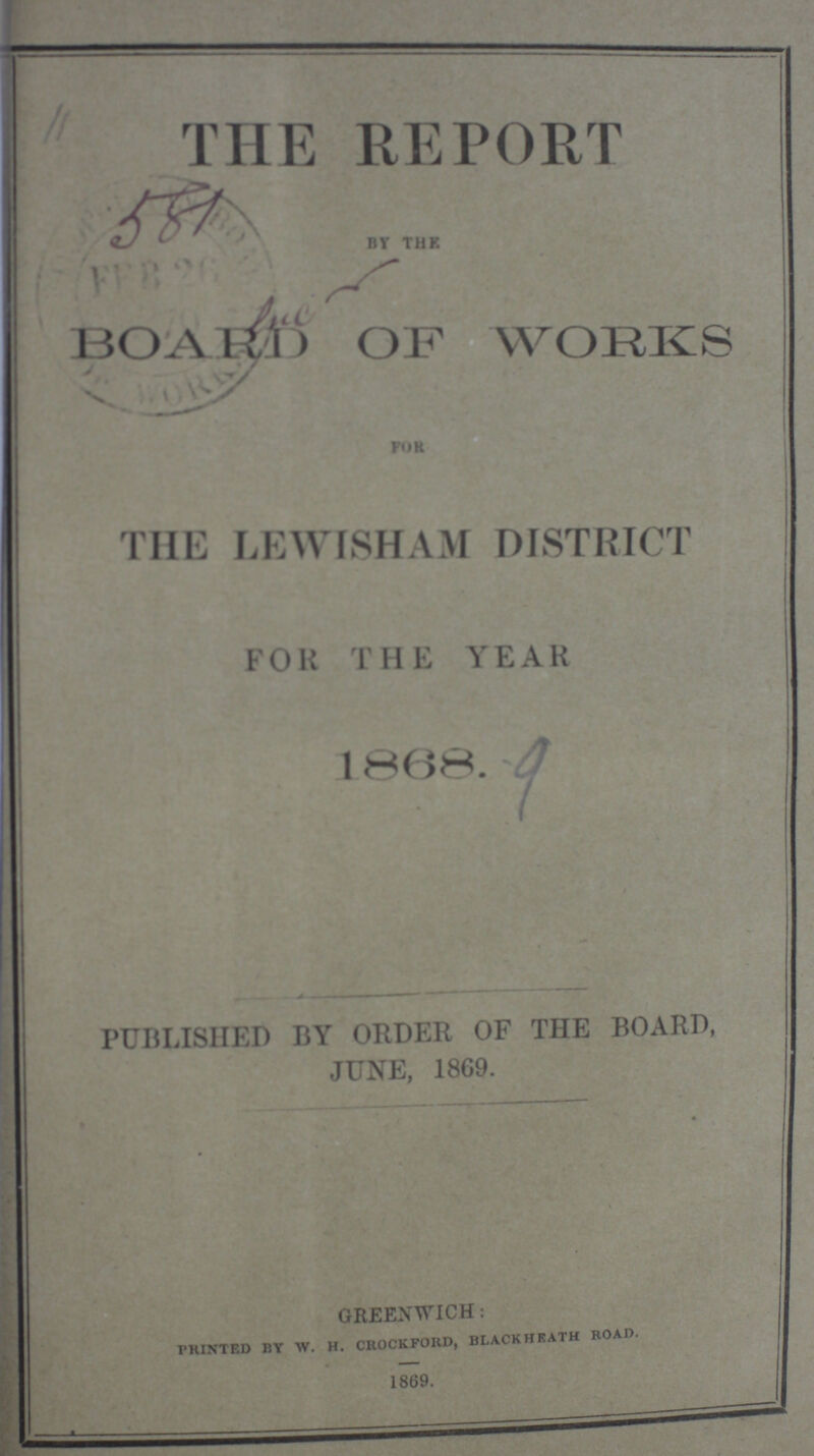 THE REPORT BY THE BOARD OF WORKS FOR THE LEWISHAM DISTRICT FOR THE YEAR 1868. PUBLISHED BY ORDER OF THE BOARD, JUNE, 1869. GREENWICH: PRINTED BY W. h. crockford, blackHrath roaD. 1869.