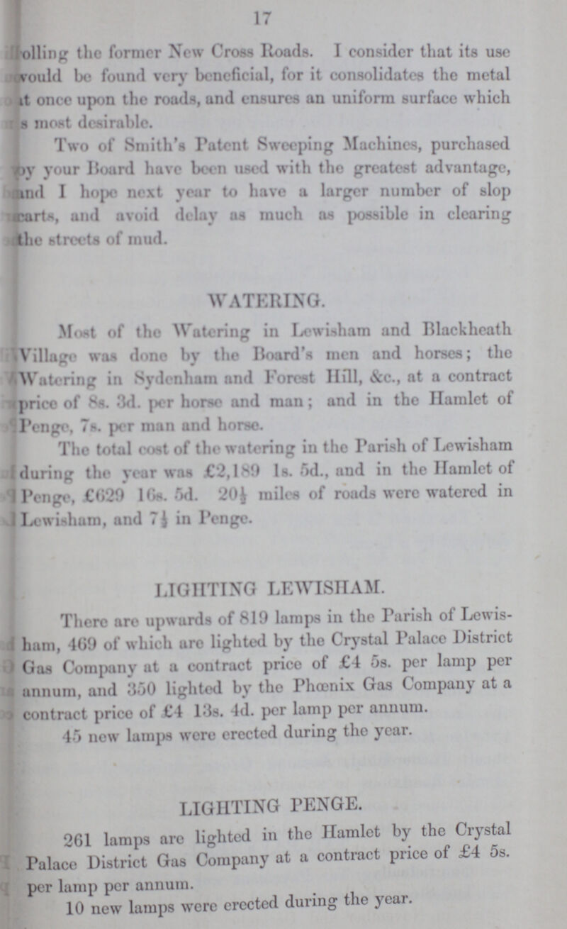 17 Boiling the former New Cross Roads. I consider that its use would be found very beneficial, for it consolidates the metal it once upon the roads, and ensures an uniform surface which most desirable. Two of Smith's Patent Sweeping Machines, purchased by your Board have been used with the greatest advantage, and I hope next year to have a larger number of slop carts, and avoid delay as much as possible in clearing the streets of mud. WATERING. Most of the Watering in Lewisham and Blackheath Village was done by the Board's men and horses; the atering in Sydenham and Forest Hill, &c., at a contract price of 8s. 3d. per horse and man; and in the Hamlet of Penge, 7s. per man and horse. The total cost of the watering in the Parish of Lewisham during the year was £2,189 1s. 5d., and in the Hamlet of Penge, £29 16s. 5d. 20½ miles of roads were watered in Lewisham, and 7½ in Penge. LIGHTING LEWISHAM. There are upwards of 819 lamps in the Parish of Lewis ham, 409 of which are lighted by the Crystal Palace District Gas Company at a contract price of £4 5s. per lamp per annum, and 350 lighted by the Phoenix Gas Company at a contract price of £4 13s. 4d. per lamp per annum. 45 now lamps were erected during the year. LIGHTING PENGE. 261 lamps are lighted in the Hamlet by the Crystal Palace District Gas Company at a contract price of £4 5s. per lamp per annum. 10 new lamps were erected during the year.
