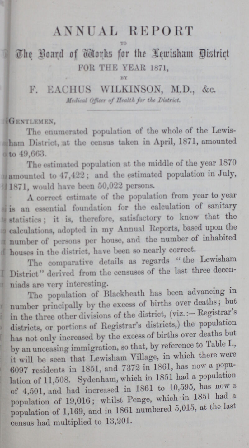 ANNUAL REPORT TO The Board of Works for the Lewisham District FOH THE YEAR 1871, BY F. EACIIUS WILKINSON, M.D., &c. Medical Oficer of Health for the District. Gentlemen, Tho enumerated population of the whole of the Lewis ham District, at the census taken in April, 1871, amounted to 19,663. The estimated population at the middle of the year 1870 amounted to 47,422; and the estimated population in July, 1871, would have been 50,022 persons. A correct estimate of the population from year to year is an essential foundation for the calculation of sanitary statistics; it is, therefore, satisfactory to know that the calculations, adopted in my Annual Reports, based upon the number of persons per house, and the number of inhabited houses in the district, have been so nearly correct. The comparative details as regards the Lewisham District derived from the censuses of the last three decen niads are very interesting. The population of Blackheath has been advancing in number principally by the excess of births over deaths; but in the three other divisions of the district, (viz.Registrar's districts, or portions of Registrar's districts,) the population has not only increased by the excess of births over deaths but by an unceasing immigration, so that, by reference to Table I., it will be seen that Lewisham Village, in which there were 6097 residents in 1851, and 7372 in 1861, has now a popu lation of 11,508. Sydenham, which in 1851 had a population of 4,501, and had increased in 1861 to 10,595, has now a population of 19,016; whilst Penge, which in 18-31 had a population of 1,169, and in 1861 numbered 5,015, at the last census had multiplied to 13,201.