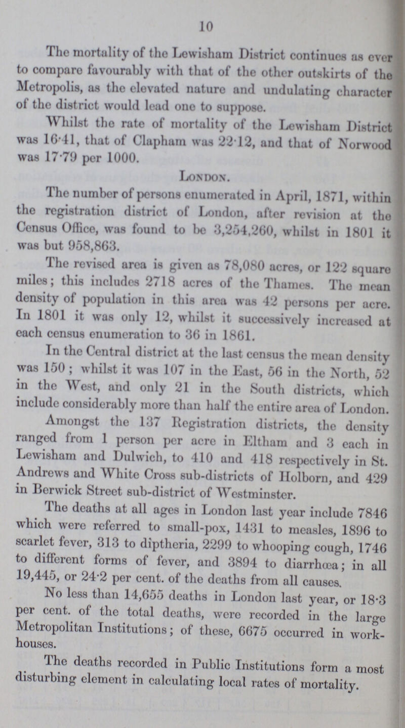 10 The mortality of the Lewisham District continues as ever to compare favourably with that of the other outskirts of the Metropolis, as the elevated nature and undulating character of the district would lead one to suppose. Whilst the rate of mortality of the Lewisham District was 16.41, that of Clapham was 22.12, and that of Norwood was 17.79 per 1000. London. The number of persons enumerated in April, 1871, within the registration district of London, after revision at the Census Office, was found to be 3,254,260, whilst in 1801 it was but 958,863. The revised area is given as 78,080 acres, or 122 square miles; this includes 2718 acres of the Thames. The mean density of population in this area was 42 persons per acre. In 1801 it was only 12, whilst it successively increased at each census enumeration to 36 in 1861. In the Central district at the last census the mean density was 150; whilst it was 107 in the East, 56 in the North, 52 in the West, and only 21 in the South districts, which include considerably more than half the entire area of London. Amongst the 137 Registration districts, the density ranged from 1 person per acre in Eltham and 3 each in Lewisham and Dulwich, to 410 and 418 respectively in St. Andrews and White Cross sub-districts of Holborn, and 429 in Berwick Street sub-district of Westminster. The deaths at all ages in London last year include 7846 which were referred to small-pox, 1431 to measles, 1896 to scarlet fever, 313 to diptheria, 2299 to whooping cough, 1746 to different forms of fever, and 3894 to diarrhoea; in all 19,445, or 24.2 per cent. of the deaths from all causes. No less than 14,655 deaths in London last year, or 18.3 per cent. of the total deaths, were recorded in the large Metropolitan Institutions; of these, 6675 occurred in work houses. The deaths recorded in Public Institutions form a most disturbing element in calculating local rates of mortality.