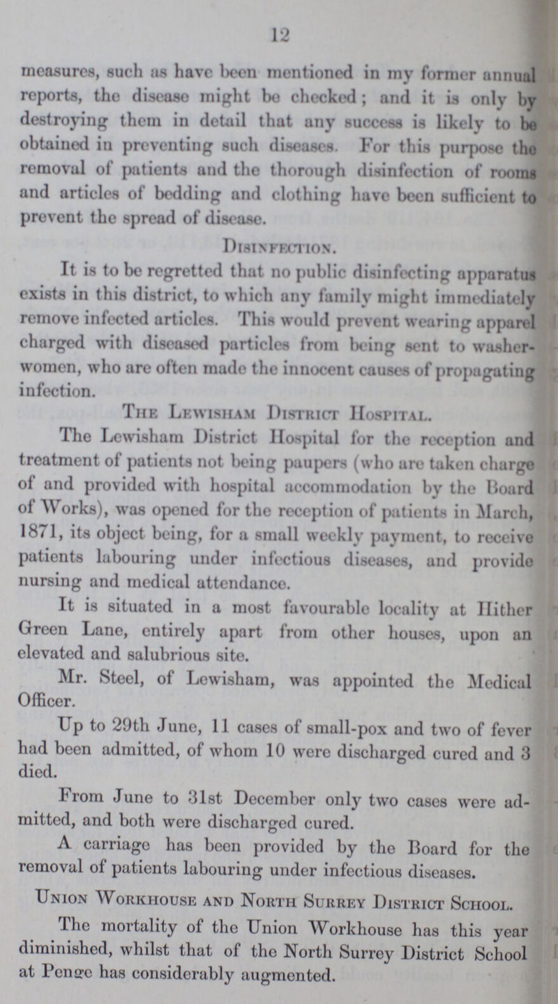 12 measures, such as have been mentioned in my former annual reports, the disease might bo checked; and it is only by destroying them in detail that any success is likely to be obtained in preventing such diseases. For this purpose the removal of patients and the thorough disinfection of rooms and articles of bedding and clothing have been sufficient to prevent the spread of disease. Disinfection. It is to be regretted that no public disinfecting apparatus exists in this district, to which any family might immediately remove infected articles. This would prevent wearing apparel charged with diseased particles from being sent to washer women, who are often made the innocent causes of propagating infection. The Lewisham District Hospital. The Lewisham District Hospital for the reception and treatment of patients not being paupers (who are taken charge of and provided with hospital accommodation by the Hoard of Works), was opened for the reception of patients in March, 1871, its object being, for a small weekly payment, to receive patients labouring under infectious diseases, and provide nursing and medical attendance. It is situated in a most favourable locality at Hither Green Lane, entirely apart from other houses, upon an elevated and salubrious site. Mr. Steel, of Lewisham, was appointed the Medical Officer. Up to 29th June, 11 cases of small-pox and two of fever had been admitted, of whom 10 were discharged cured and 3 died. From June to 31st December only two cases were ad mitted, and both were discharged cured. A carriage has been provided by the Board for the removal of patients labouring under infectious diseases. Union Workhouse and North Surrey District School. The mortality of the Union Workhouse has this year diminished, whilst that of the North Surrey District School at Penge has considerably augmented.