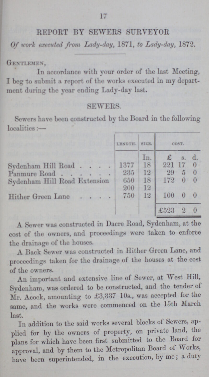 17 REPORT BY SEWERS SURVEYOR Of work executed from Lady-day, 1871, to Lady-day, 1872. Gentlemen, In accordance with your order of the last Meeting, I beg to submit a report of the works executed in my depart ment during the year ending Lady-day last. SEWERS. Sowers have been constructed by the Board in the following localities:— LENGTH. SIZE. COST. In. £ s. d. Sydenham Hill Road 1377 18 221 17 0 Panmure Road 235 12 29 5 0 Sydenham Hill Road Extension 650 18 172 0 0 200 12 Hither Green Lane 750 12 100 0 0 £523 2 0 A Sewer was constructed in Dacre Road, Sydenham, at the cost of the owners, and proceedings were taken to enforce the drainage of the houses. A Back Sewer was constructed in Hither Green Lane, and proceedings taken for the drainage of the houses at the cost of the owners. An important and extensive line of Sewer, at West Hill, Sydenham, was ordered to be constructed, and the tender of Mr. Acock, amounting to £3,337 10s., was accepted for the same, and the works were commenced on the 15th March last. In addition to the said works several blocks of Sewers, ap plied for by the owners of property, on private land, the plans for which have been first submitted to the Board for approval, and by them to the Metropolitan Board of Works, have been superintended, in the execution, by me; a duty