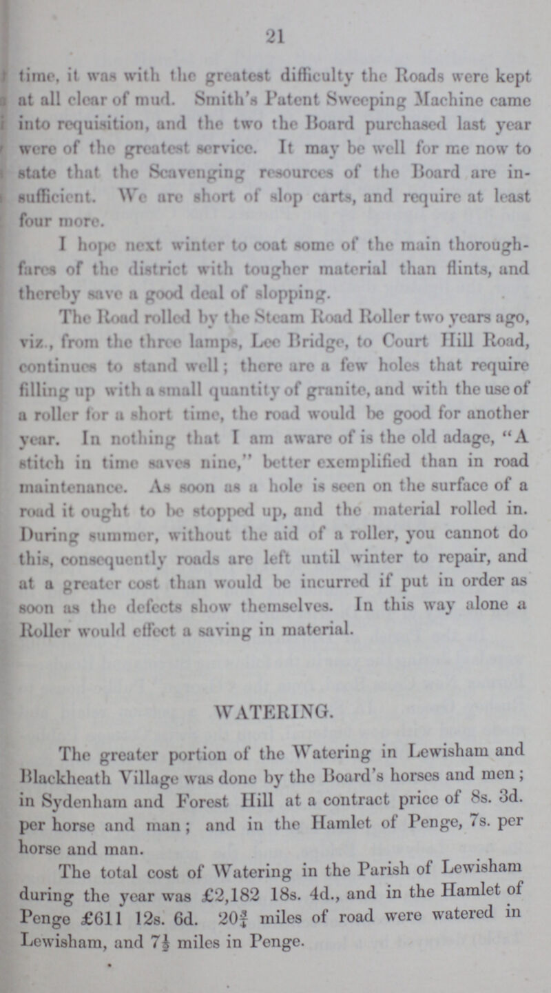 21 time, it was with the greatest difficulty the Roads were kept at all clear of mud. Smith's Patent Sweeping Machine came into requisition, and the two the Board purchased last year were of the greatest service. It may be well for me now to state that the Scavenging resources of the Board arc in sufficient. We arc short of slop carts, and require at least four more. I hope next winter to coat some of the main thorough fares of the district with tougher material than flints, and thereby save a good deal of slopping. The Road rolled by the Steam Road Roller two years ago, viz., from the three lamps, Lee Bridge, to Court Hill Road, continues to stand well; there are a few holes that require filling up with a small quantity of granite, and with the use of a roller for a short time, the road would be good for another year. In nothing that I am aware of is the old adage, A stitch in time saves nine, better exemplified than in road maintenance. As soon as a hole is seen on the surface of a road it ought to be stopped up, and the material rolled in. During summer, without the aid of a roller, you cannot do this, consequently roads arc left until winter to repair, and at a greater cost than would be incurred if put in order as soon as the defects show themselves. In this way alone a Roller would effect a saving in material. WATERING. The greater portion of the Watering in Lewisham and Blackheath Village was done by the Board's horses and men; in Sydenham and Forest Hill at a contract price of 8s. 3d. per horse and man; and in the Hamlet of Penge, 7s. per horse and man. The total cost of Watering in the Parish of Lewisham during the year was £2,182 18s. 4d., and in the Hamlet of Penge £611 12s. 6d. 20¾ miles of road were watered in Lewisham, and 7½ miles in Penge.