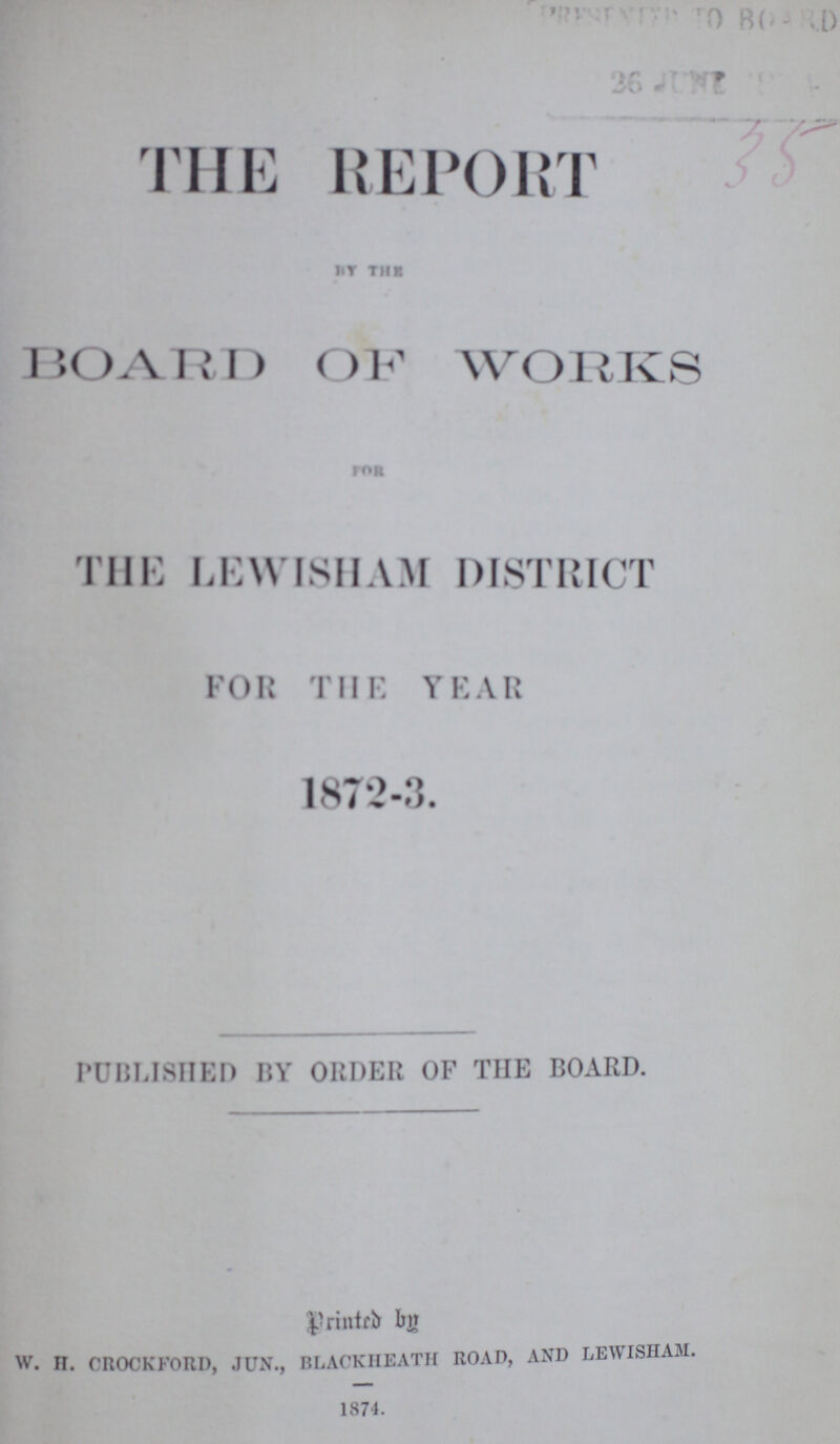 THE REPORT BY THE BOARD OF WORKS FOR THE LEWISHAM DISTRICT FOR THE YEAR 1872-3. PUBLISHED BY ORDER OF THE BOARD. Printed by W. H. CROCK FORD, JUN., BLACKHEATH ROAD, AND LEWISHAM. 1874.