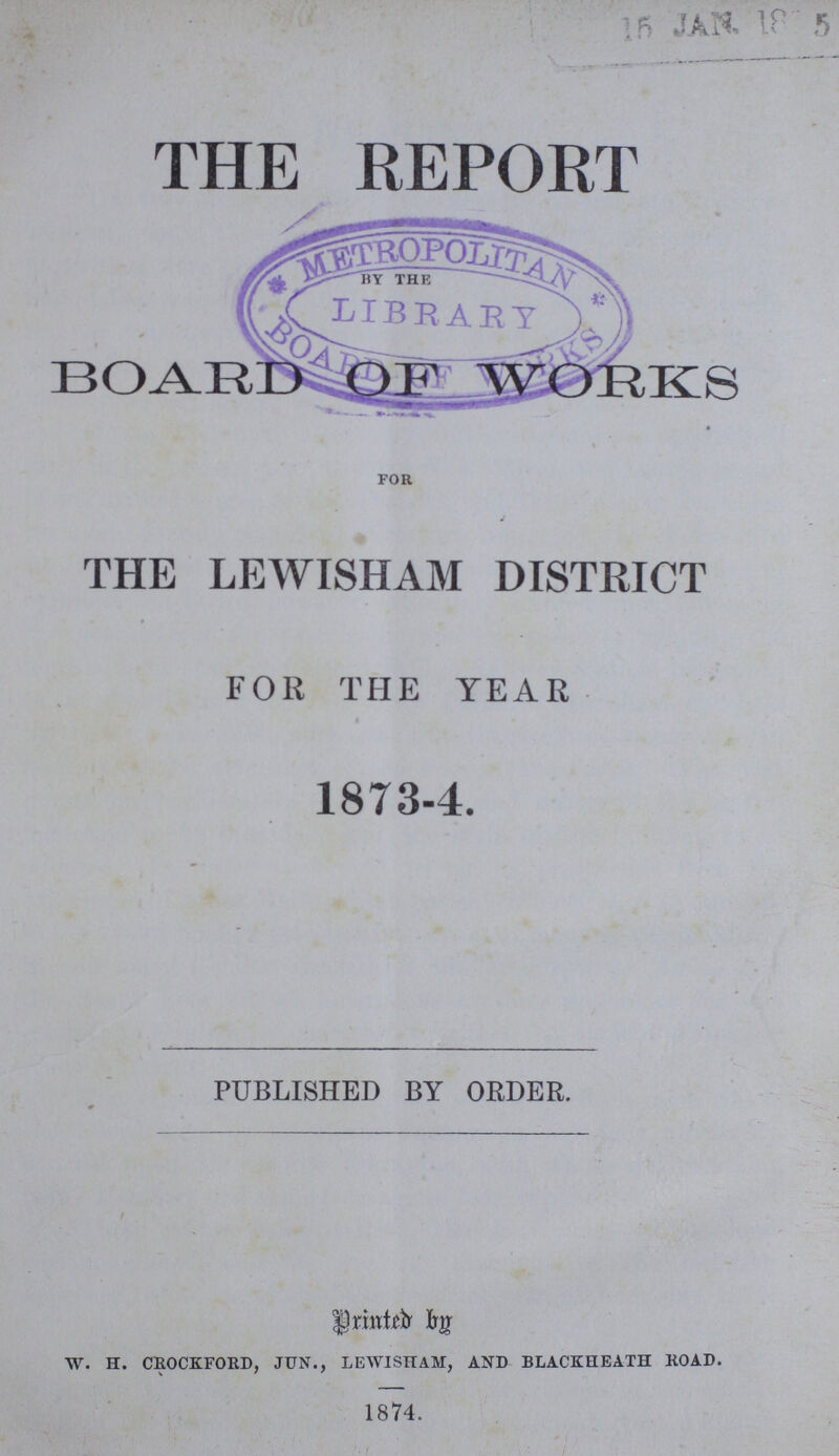 THE REPORT by the BOARD OF WORKS for THE LEWISHAM DISTRICT FOR THE YEAR 1873-4. PUBLISHED BY ORDER. Printed by. W. H. CROCKFORD, JUN., LEWISHAM, AND BLACKHEATH ROAD. 1874.