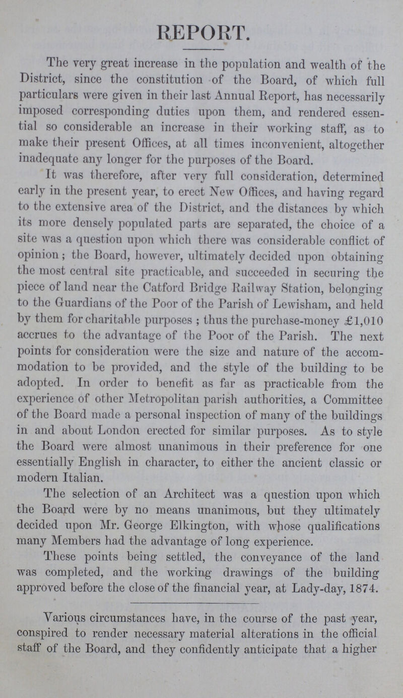 REPORT The very great increase in the population and wealth of the District, since the constitution of the Board, of which full particulars were given in their last Annual Report, has necessarily imposed corresponding duties upon them, and rendered essen tial so considerable an increase in their working staff, as to make their present Offices, at all times inconvenient, altogether inadequate any longer for the purposes of the Board. It was therefore, after very full consideration, determined early in the present year, to erect New Offices, and having regard to the extensive area of the District, and the distances by which its more densely populated parts are separated, the choice of a site was a question upon which there was considerable conflict of opinion; the Board, however, ultimately decided upon obtaining the most central site practicable, and succeeded in securing the piece of land near the Catford Bridge Railway Station, belonging to the Guardians of the Poor of the Parish of Lewisham, and held by them for charitable purposes ; thus the purchase-money £1,010 accrues to the advantage of the Poor of the Parish. The next points for consideration were the size and nature of the accom modation to be provided, and the style of the building to be adopted. In order to benefit as far as practicable from the experience of other Metropolitan parish authorities, a Committee of the Board made a personal inspection of many of the buildings in and about London erected for similar purposes. As to style the Board were almost unanimous in their preference for one essentially English in character, to either the ancient classic or modern Italian. The selection of an Architect was a question upon which the Board were by no means unanimous, but they ultimately decided upon Mr. George Elkington, with whose qualifications many Members had the advantage of long experience. These points being settled, the conveyance of the land was completed, and the working drawings of the building approved before the close of the financial year, at Lady-day, 1874. Various circumstances have, in the course of the past year, conspired to render necessary material alterations in the official staff of the Board, and they confidently anticipate that a higher