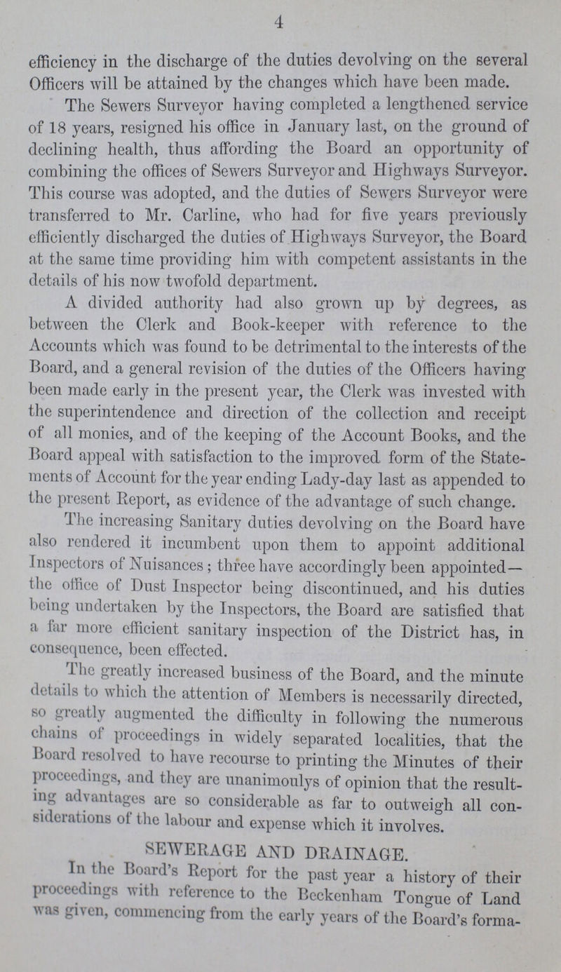 4 efficiency in the discharge of the duties devolving on the several Officers will be attained by the changes which have been made. The Sewers Surveyor having completed a lengthened service of 18 years, resigned his office in January last, on the ground of declining health, thus affording the Board an opportunity of combining the offices of Sewers Surveyor and Highways Surveyor. This course was adopted, and the duties of Sewers Surveyor were transferred to Mr. Carline, who had for five years previously efficiently discharged the duties of Highways Surveyor, the Board at the same time providing him with competent assistants in the details of his now twofold department. A divided authority had also grown up by degrees, as between the Cleric and Book-keeper with reference to the Accounts which was found to be detrimental to the interests of the Board, and a general revision of the duties of the Officers having been made early in the present year, the Clerk was invested with the superintendence and direction of the collection and receipt of all monies, and of the keeping of the Account Books, and the Board appeal with satisfaction to the improved form of the State ments of Account for the year ending Lady-day last as appended to the present Report, as evidence of the advantage of such change. The increasing Sanitary duties devolving on the Board have also rendered it incumbent upon them to appoint additional inspectors of Nuisances; three have accordingly been appointed— the office of Dust Inspector being discontinued, and his duties being undertaken by the Inspectors, the Board are satisfied that a far more efficient sanitary inspection of the District has, in consequence, been effected. The greatly increased business of the Board, and the minute details to which the attention of Members is necessarily directed, so greatly augmented the difficulty in following the numerous chains ol proceedings in widely separated localities, that the Board resolved to have recourse to printing the Minutes of their proceedings, and they are unanimoulys of opinion that the result ing ad \ ant ages are so considerable as far to outweigh all con sideiations ot the labour and expense which it involves. SEWERAGE AND DRAINAGE. In the Boards Report for the past year a history of their proceedings with leterence to the Beckenham Tongue of Land was given, commencing from the early years of the Board's forma¬