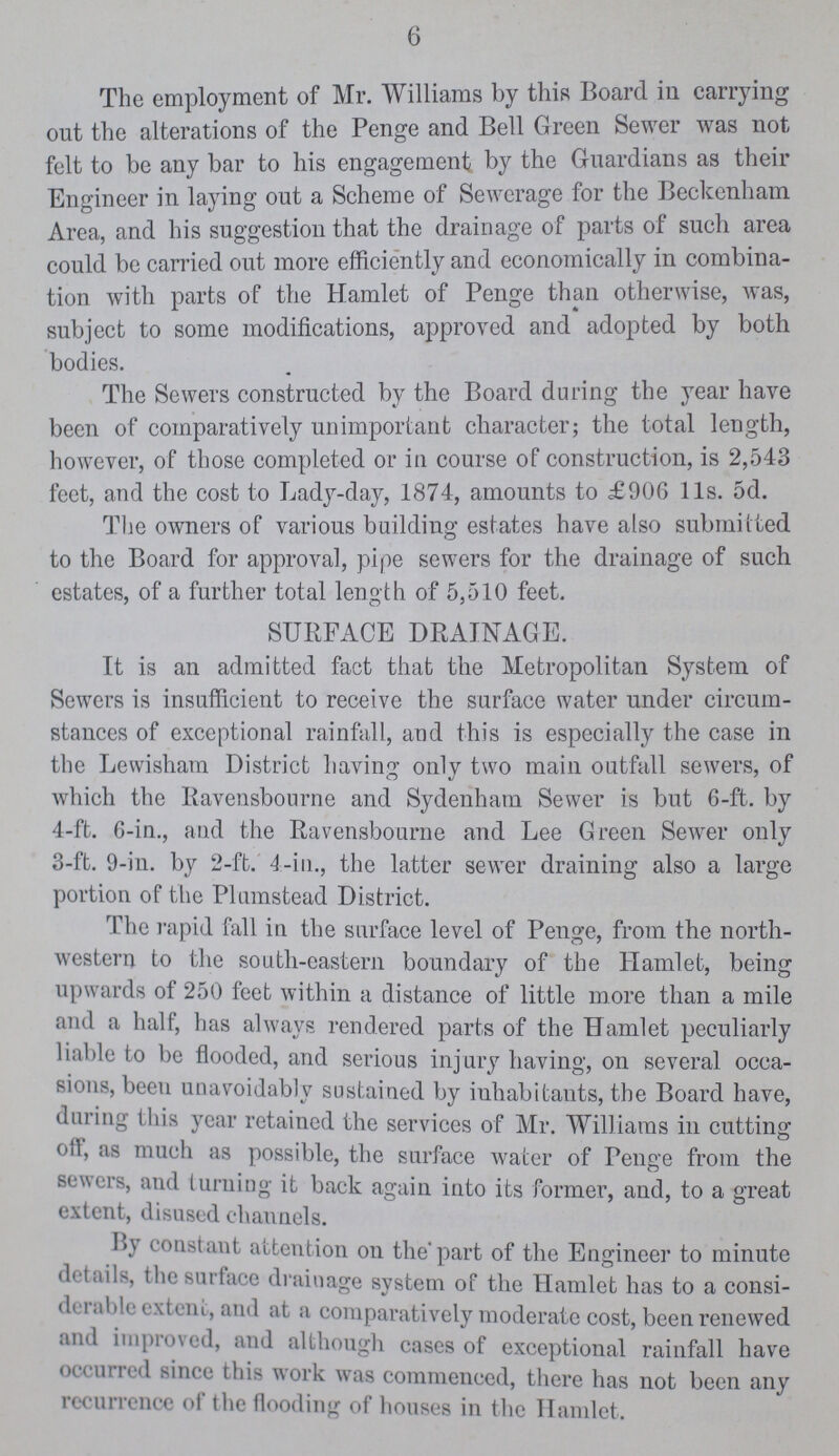 6 The employment of Mr. Williams by this Board in carrying out the alterations of the Penge and Bell Green Sewer was not felt to be any bar to his engagement by the Guardians as their Engineer in laying out a Scheme of Sewerage for the Beckenham Area, and his suggestion that the drainage of parts of such area could be carried out more efficiently and economically in combina tion with parts of the Hamlet of Penge than otherwise, was, subject to some modifications, approved and adopted by both bodies. The Sewers constructed by the Board during the year have been of comparatively unimportant character; the total length, however, of those completed or in course of construction, is 2,543 feet, and the cost to Lady-day, 1874, amounts to £906 11s. 5d. The owners of various building estates have also submitted to the Board for approval, pipe sewers for the drainage of such estates, of a further total length of 5,510 feet. SURFACE DRAINAGE. It is an admitted fact that the Metropolitan System of Sewers is insufficient to receive the surface water under circum stances of exceptional rainfall, and this is especially the case in the Lewisham District having only two main outfall sewers, of which the Ravensbourne and Sydenham Sewer is but 6-ft. by 4-ft. 6-in., and the Ravensbourne and Lee Green Sewer only 3-ft. 9-in. by 2-ft. 4-in., the latter sewer draining also a large portion of the Plumstead District. The rapid fall in the surface level of Penge, from the north western to the south-eastern boundary of the Hamlet, being upwards of 250 feet within a distance of little more than a mile and a half, has always rendered parts of the Hamlet peculiarly liable to be flooded, and serious injury having, on several occa sions, been unavoidably sustained by inhabitants, the Board have, dm in» this year retained the services of Mr. Williams in cutting oil, as much as possible, the surface water of Penge from the sewers, and turning it back again into its former, and, to a great extent, disused channels. I>\ constant attention on the part of the Engineer to minute details, the surface drainage system of the Hamlet has to a consi di lahh extent, and at a comparatively moderate cost, been renewed and improved, and although cases of exceptional rainfall have on lined since this work was commenced, there has not been any recurrence of the flooding of houses in the Hamlet.