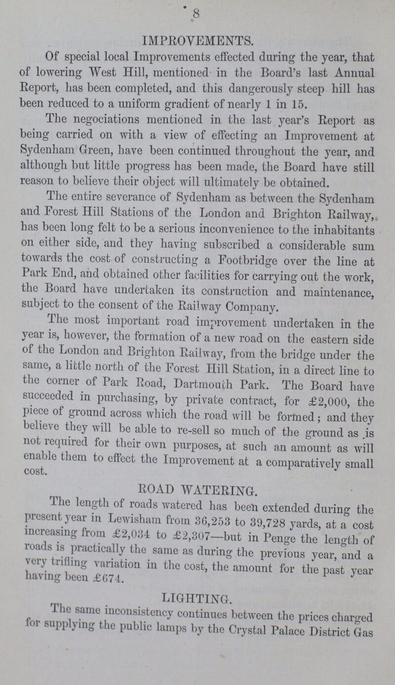 8 IMPROVEMENTS. Of special local Improvements effected during the year, that of lowering West Hill, mentioned in the Board's last Annual Report, has been completed, and this dangerously steep hill has been reduced to a uniform gradient of nearly 1 in 15. The negociations mentioned in the last year's Report as being carried on with a view of effecting an Improvement at Sydenham Green, have been continued throughout the year, and although but little progress has been made, the Board have still reason to believe their object will ultimately be obtained. The entire severance of Sydenham as between the Sydenham and Forest Hill Stations of the London and Brighton Railway, has been long felt to be a serious inconvenience to the inhabitants on either side, and they having subscribed a considerable sum towards the cost of constructing a Footbridge over the line at Park End, and obtained other facilities for carrying out the work, the Board have undertaken its construction and maintenance, subject to the consent of the Railway Company. The most important road improvement undertaken in the year is, however, the formation of a new road on the eastern side of the London and Brighton Railway, from the bridge under the same, a little north of the Forest Hill Station, in a direct line to the corner of Park Road, Dartmouth Park. The Board have succeeded in purchasing, by private contract, for £2,000, the piece of ground across which the road will be formed; and they believe they will be able to re-sell so much of the ground as .is not required for their own purposes, at such an amount as will enable them to effect the Improvement at a comparativelv small cost. ROAD WATERING. fhe length of roads watered has been extended during the present year in Lewisham from 80,253 to 39,728 yards, at a cost increasing from £2,034 to £2,307—but in Penge the length of roads is practically the same as during the previous year, and a very trifling variation in the cost, the amount for the past year having been £G74. LIGHTING. The same inconsistency continues between the prices charged for supplying the public lamps by the Crystal Palace District Gas