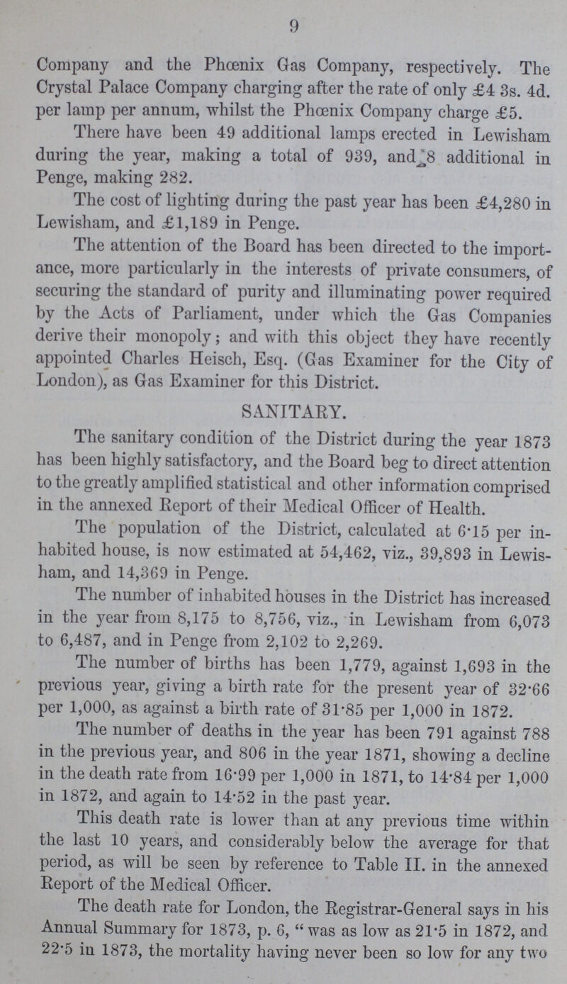 9 Company and the Phcenix Gas Company, respectively. The Crystal Palace Company charging after the rate of only £4 3s. 4d. per lamp per annum, whilst the Phcenix Company charge £5. There have been 49 additional lamps erected in Lewisham during the year, making a total of 939, and^8 additional in Penge, making 282. The cost of lighting during the past year has been £4,280 in Lewisham, and £1,189 in Penge. The attention of the Board has been directed to the import ance, more particularly in the interests of private consumers, of securing the standard of purity and illuminating power required by the Acts of Parliament, under which the Gas Companies derive their monopoly; and with this object they have recently appointed Charles Heisch, Esq. (Gas Examiner for the City of London), as Gas Examiner for this District. SANITARY. The sanitary condition of the District during the year 1873 has been highly satisfactory, and the Board beg to direct attention to the greatly amplified statistical and other information comprised in the annexed Report of their Medical Officer of Health. The population of the District, calculated at 6.15 per in habited house, is now estimated at 54,462, viz., 39,893 in Lewis ham, and 14,369 in Penge. The number of inhabited houses in the District has increased in the year from 8,175 to 8,756, viz., in Lewisham from 6,073 to 6,487, and in Penge from 2,102 to 2,269. The number of births has been 1,779, against 1,693 in the previous year, giving a birth rate for the present year of 32.66 per 1,000, as against a birth rate of 31.85 per 1,000 in 1872. The number of deaths in the year has been 791 against 788 in the previous year, and 806 in the year 1871, showing a decline in the death rate from 16.99 per 1,000 in 1871, to 14.84 per 1,000 in 1872, and again to 14.52 in the past year. This death rate is lower than at any previous time within the last 10 years, and considerably below the average for that period, as will be seen by reference to Table II. in the annexed Report of the Medical Officer. The death rate for London, the Registrar-General says in his Annual Summary for 1873, p. 6,  was as low as 21.5 in 1872, and 22.5 in 1873, the mortality having never been so low for any two