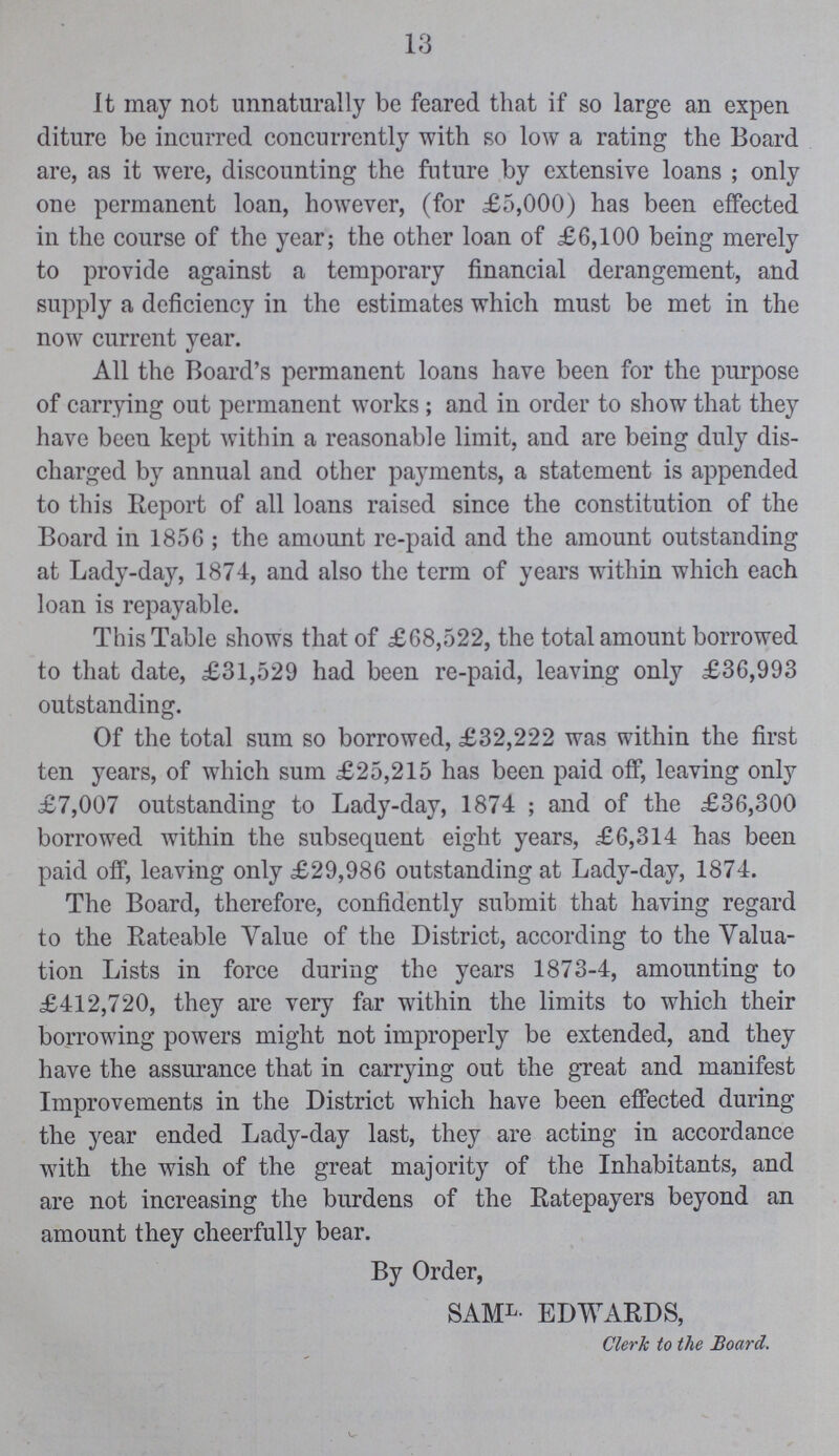 13 It may not unnaturally be feared that if so large an expen diture be incurred concurrently with so low a rating the Board are, as it were, discounting the future by extensive loans ; only one permanent loan, however, (for £5,000) has been effected in the course of the year; the other loan of £6,100 being merely to provide against a temporary financial derangement, and supply a deficiency in the estimates which must be met in the now current year. All the Board's permanent loans have been for the purpose of carrying out permanent works ; and in order to show that they have been kept within a reasonable limit, and are being duly dis charged by annual and other payments, a statement is appended to this Report of all loans raised since the constitution of the Board in 1856 ; the amount re-paid and the amount outstanding at Lady-day, 1874, and also the term of years within which each loan is repayable. This Table shows that of £68,522, the total amount borrowed to that date, £31,529 had been re-paid, leaving only £36,993 outstanding. Of the total sum so borrowed, £32,222 was within the first ten years, of which sum £25,215 has been paid off, leaving only £7,007 outstanding to Lady-day, 1874 ; and of the £36,300 borrowed within the subsequent eight years, £6,314 has been paid off, leaving only £29,986 outstanding at Lady-day, 1874. The Board, therefore, confidently submit that having regard to the Rateable Value of the District, according to the Valua tion Lists in force during the years 1873-4, amounting to £412,720, they are very far within the limits to which their borrowing powers might not improperly be extended, and they have the assurance that in carrying out the great and manifest Improvements in the District which have been effected during the year ended Lady-day last, they are acting in accordance with the wish of the great majority of the Inhabitants, and are not increasing the burdens of the Ratepayers beyond an amount they cheerfully bear. By Order, SAML- EDWARDS, Clerk to the Board.