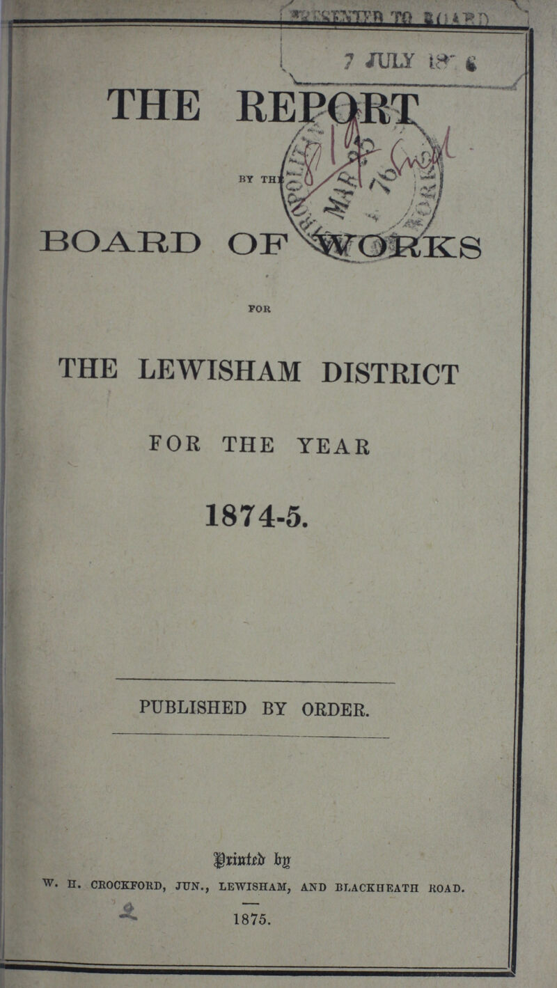 THE REPORT BY BOARD OF WORKS 9 For THE LEWISHAM DISTRICT FOR THE YEAR 1874-5. PUBLISHED BY ORDER. Prited by w. H. CROCKFORD, JUN., LEWISHAM, AND BLACK HEATH ROAD. 1875.