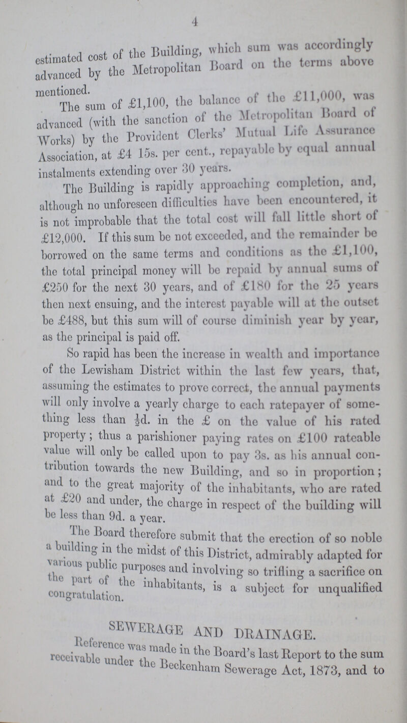4 estimated cost of the Building, which sum was accord in gly advanced by the Metropolitan Board on the terms above mentioned. The sum of £1,100, the balance of the £11,000, was advanced (with the sanction of the Metropolitan Board of Works) by the Provident Clerks' Mutual Life Assurance Association, at £4 15s. per cent., repayable by equal annual instalments extending over 30 years. The Building is rapidly approaching completion, and, altheugh no unforeseen difficulties have been cncountercd, it is not improbable that the total cost will fall little short of £12,000. If this sum be not exceeded, and the remainder bo borrowed on the same terms and conditions as the £1,100, the total principal money will be repaid by annual sums of £250 for the next 30 years, and of £180 for the 25 years then next ensuing, and the interest payable will at the outset be £488, but this sum will of course diminish year by year, as the principal is paid off. So rapid has been the increase in wealth and importance of the Lewisham District within the last few years, that, assuming the estimates to prove correct, the annual payments will only involve a yearly charge to each ratepayer of some thing less than ½d. in the £ on the value of his rated property; thus a parishioner paying rates on £100 rateable value will only be called upon to pay 3s. as his annual con dition towaids the new Building, and so in proportion; and to the great majority of the inhabitants, who arc rated be less than 9d. a year. The Board therefore submit that the erection of so noble a building in the midst of this district, admirably adapted for various public purposes and involving so trifling a sacrifice on the part of the inhabitants, is a subject for unqualified congratulation SEWERAGE AND DRAINAGE Reference was made in the Board's last Report to the sum receivable under the Beckenham Sewerage Act, 1873, and to