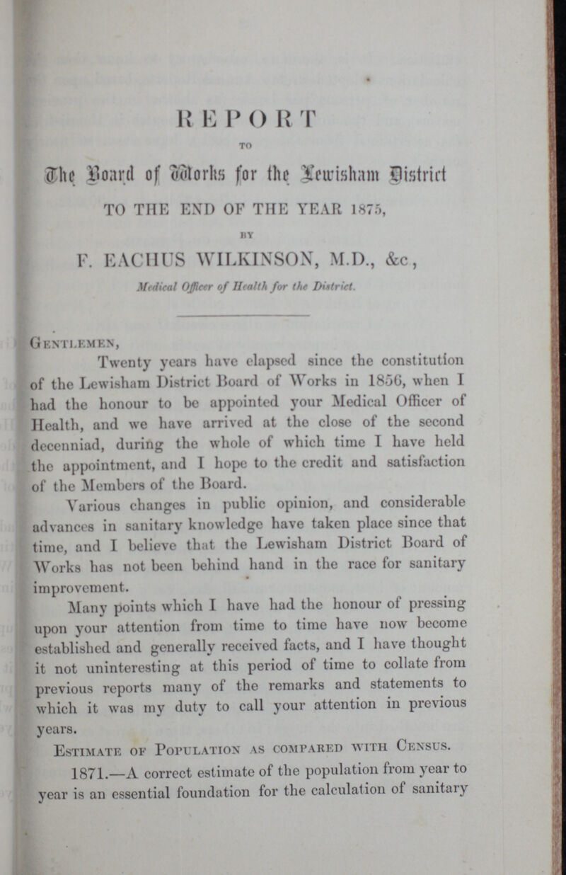 REPORT TO The board of Works for the Lewisham District TO THE END OF THE YEAR 1875, BY F. EACHUS WILKINSON, M.I)., &c, Medical Officer of Health for the District. Gentlemen, Twenty years have elapsed since the constitution of the Lewisham District Hoard of Works in 185G, when I had the honour to be appointed your Medical Officer of Health, and we have arrived at the close of the second decenniad, during the whole of which time I have held the appointment, and I hope to the credit and satisfaction of the Members of the Board. Various changes in public opinion, and considerable advances in sanitary knowledge have taken place since that time, and I believe that the Lewisham District Board of Works has not been behind hand in the race for sanitary improvement. Many points which I have had the honour of pressing upon your attention from time to time have now become established and generally received facts, and I have thought it not uninteresting at this period of time to collate from previous reports many of the remarks and statements to which it was my duty to call your attention in previous years. Estimate of Population as compared with Census. 1871.—A correct estimate of the population from year to year is an essential foundation for the calculation of sanitary