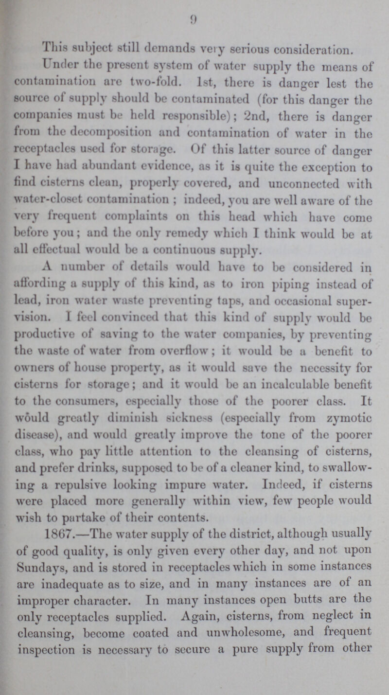 9 This subject still demands very serious consideration. Under the present system of water supply the means of contamination are two-fold. 1st, there is danger lest the source of supply should be contaminated (for this danger the companies must be held responsible); 2nd, there is danger from the decomposition and contamination of water in the receptacles used for storage. Of this latter source of danger I have had abundant evidence, as it is quite the exception to find cisterns clean, properly covered, and unconnected with water-closet contamination; indeed, you are well aware of the very frequent complaints on this head which have come before you; and the only remedy which I think would be at all effectual would be a continuous supply. A number of details would have to be considered in affording a supply of this kind, as to iron piping instead of lead, iron water waste preventing taps, and occasional super vision. I feel convinced that this kind of supply would be productive of saving to the water companies, by preventing the waste of water from overflow; it would be a benefit to owners of house property, as it would save the necessity for cisterns for storage; and it would be an incalculable benefit to the consumers, especially those of the poorer class. It would greatly diminish sickness (especially from zymotic disease), and would greatly improve the tone of the poorer class, who pay little attention to the cleansing of cisterns, and prefer drinks, supposed to be of a cleaner kind, to swallow ing a repulsive looking impure water. Indeed, if cisterns were placed more generally within view, few people would wish to partake of their contents. 1867.—The water supply of the district, although usually of good quality, is only given every other day, and not upon Sundays, and is stored in receptacles which in some instances are inadequate as to size, and in many instances are of an improper character. In many instances open butts are the only receptaclcs supplied. Again, cisterns, from neglect in cleansing, become coated and unwholesome, and frequent inspection is necessary to secure a pure supply from other