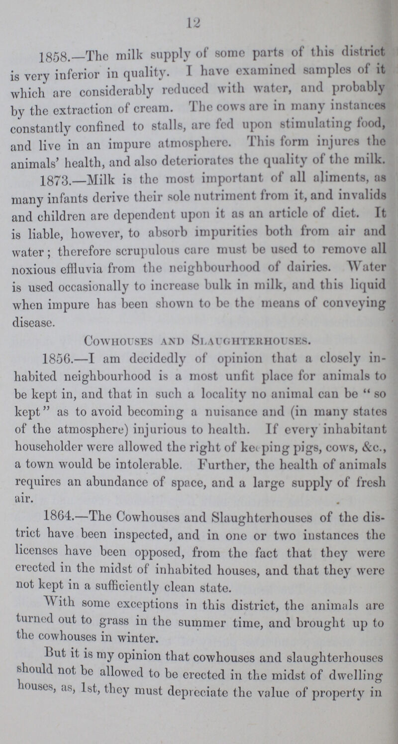 12 1858.—The milk supply of some parts of this district is very inferior in quality. I have examined samples of it which are considerably reduced with water, and probably by the extraction of cream. The cows are in many instances constantly confined to stalls, are fed upon stimulating food, and live in an impure atmosphere. This form injures the animals' health, and also deteriorates the quality of the milk. 1873. Milk is the most important of all aliments, as many infants derive their sole nutriment from it, and invalids and children are dependent upon it as an article of diet. It is liable, however, to absorb impurities both from air and water; therefore scrupulous care must be used to remove all noxious effluvia from the neighbourhood of dairies. Water is used occasionally to increase bulk in milk, and this liquid when impure has been shown to be the means of conveying disease. Cowhouses and Slaughterhouses. 1856.—I am decidedly of opinion that a closely in habited neighbourhood is a most unfit place for animals to be kept in, and that in such a locality no animal can be so kept as to avoid becoming a nuisance and (in many states of the atmosphere) injurious to health. If every inhabitant householder were allowed the right of keeping pigs, cows, &c., a town would be intolerable. Further, the health of animals requires an abundance of space, and a large supply of fresh air. 1864.—The Cowhouses and Slaughterhouses of the dis trict have been inspected, and in one or two instances the licenses have been opposed, from the fact that they were erected in the midst of inhabited houses, and that they were not kept in a sufficiently clean state. With some exceptions in this district, the animals are turned out to grass in the summer time, and brought up to the cowhouses in winter. But it is my opinion that cowhouses and slaughterhouses should not be allowed to be erected in the midst of dwelling houses, as, 1st, they must depreciate the value of property in