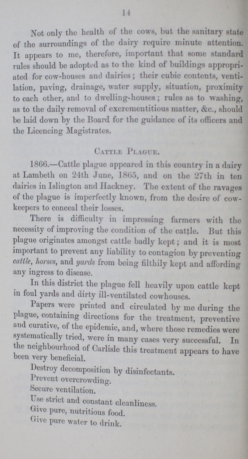 14 Not only the health of the cows, but the sanitary state of the surroundings of the dairy require minute attention. It appears to me, therefore, important that some standard rules should be adopted as to the kind of buildings appropri ated for cow-houses and dairies 5 their cubic contents, venti lation, paving, drainage, water supply, situation, proximity to each other, and to dwelling-houses; rules as to washing, as to the daily removal of excrementitious matter, &c., should be laid down by the Board for the guidance of its officers and the Licencing Magistrates. Cattle Plague. 1866.—Cattle plague appeared in this country in a dairy at Lambeth on 24th June, 1865, and on the 27th in ten dairies in Islington and Hackney. The extent of the ravages of the plague is imperfectly known, from the desire of cow keepers to conceal their losses. There is difficulty in impressing farmers with the necessity of improving the condition of the cattle. But this plague originates amongst cattle badly kept; and it is most important to prevent any liability to contagion by preventing cattle, horses, and yards from being filthily kept and affording any ingress to disease. In this district the plague fell heavily upon cattle kept in foul yards and dirty ill-ventilated cowhouses. Papers were printed and circulated by me during the plague, containing directions for the treatment, preventive and curative, of the epidemic, and, where those remedies were systematically tried, were in many cases very successful. I11 the neighbourhood of Carlisle this treatment appears to have been very beneficial. Destroy decomposition by disinfectants. Prevent overcrowding. Secure ventilation. Use strict and constant cleanliness. Give pure, nutritious food. Give pure water to drink.