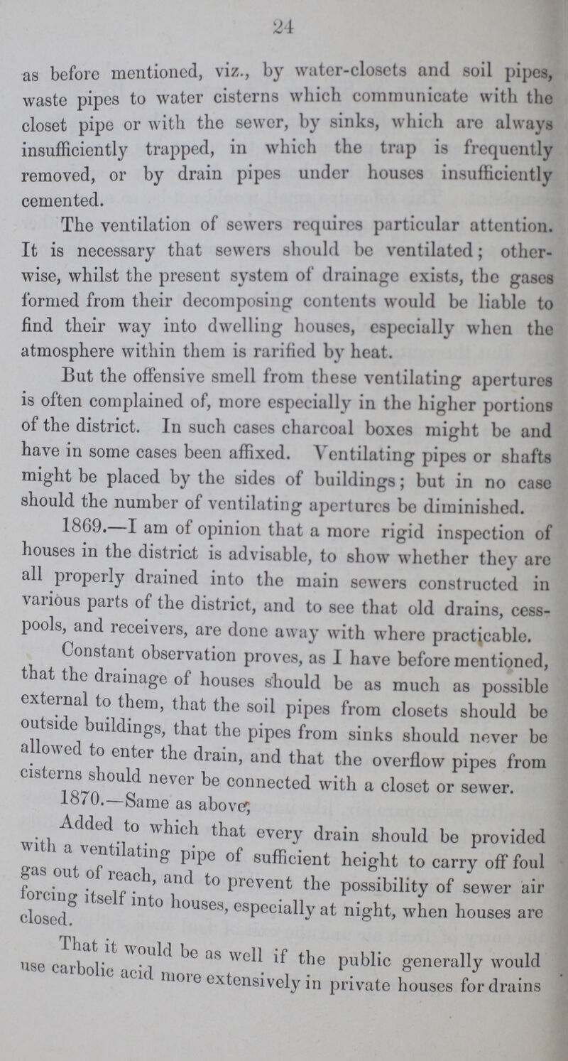 24 as before mentioned, viz., by water-closets and soil pipes, waste pipes to water cisterns which communicate with the closet pipe or with the sewer, by sinks, which are always insufficiently trapped, in which the trap is frequently removed, or by drain pipes under houses insufficiently cemented. The ventilation of sewers requires particular attention. It is necessary that sewers should bo Ventilated, other wise, whilst the present system of drainage exists, the gases formed from their decomposing contents would be liable to find their way into dwelling houses, especially when the atmosphere within them is rarified by heat. But the offensive smell from these ventilating apertures is often complained of, more especially in the higher portions of the district. In such cases charcoal boxes might be and have in some cases been affixed. Ventilating pipes or shafts might be placed by the sides of buildings; but in no case should the number of ventilating apertures be diminished. 1869.—I am of opinion that a more rigid inspection of houses in the district is advisable, to show whether they are all properly drained into the main sewers constructed in various parts of the district, and to see that old drains, cess pools, and receivers, are done away with where practicable. Constant observation proves, as I have before mentioned, that the drainage of houses should be as much as possible external to them, that the soil pipes from closets should be outside buildings, that the pipes from sinks should never be allowed to enter the drain, and that the overflow pipes from cisterns should never be connected with a closet or sewer. 1870.—Same as abover, Added to which that every drain should be provided with a ventilating pipe of sufficient height to carry off foul out of reach, and to prevent the possibility of sewer air forcing itself into houses, especially at night, when houses are closed. That it would be as well if the public generally would earbolic acid more extensively in private houses for drains