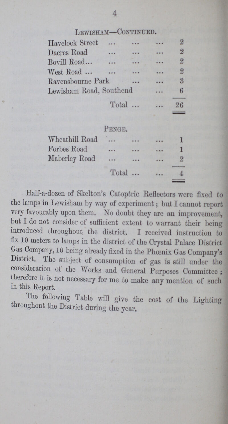 Half-a-dozen of Skelton's Catoptric Reflectors were fixed to the lamps in Lewisham by way of experiment; but I cannot report very favourably upon them. No doubt they arc an improvement, but I do not consider of sufficient extent to warrant their being introduced throughout the district. I received instruction to fix 10 meters to lamps in the district of the Crystal Palace District Gas Company, 10 being already fixed in the Phoenix Gas Company's District. The subject of consumption of gas is still under the consideration of the Works and General Purposes Committee ; therefore it is not necessary for me to make any mention of such in this Report. The following Table will give the cost of the Lighting throughout the District during the year. 4 Lewisham—Continued. Havelock Street 2 Dacres Road 2 Bovill Road 2 West Road 2 Ravensbourne Park 3 Lewisham Road, Southend 6 Total 26 Penge. Wheathill Road 1 Forbes Road 1 Maberley Road 2 Total 4