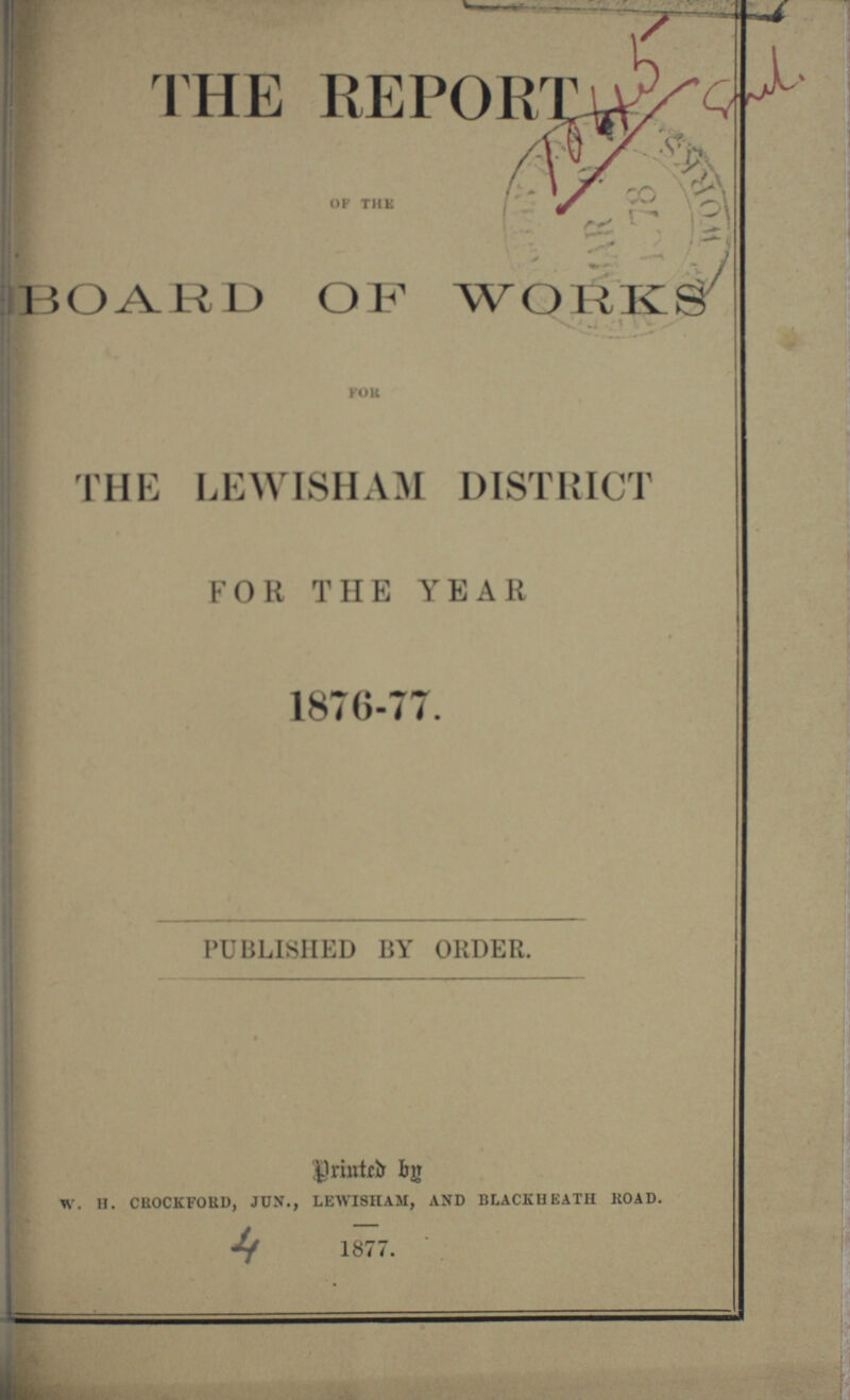 THE REPORT 1045 Smil. of the BOARD OF WORKS FOR THE LEWISHAM DISTRICT FOR THE YEAR 1876-77. PUBLISHED BY ORDER. Printed by W. H. CROCKFORD, JUN., LEWISHAM, AND BLACKHEATH ROAD. 4 1877.