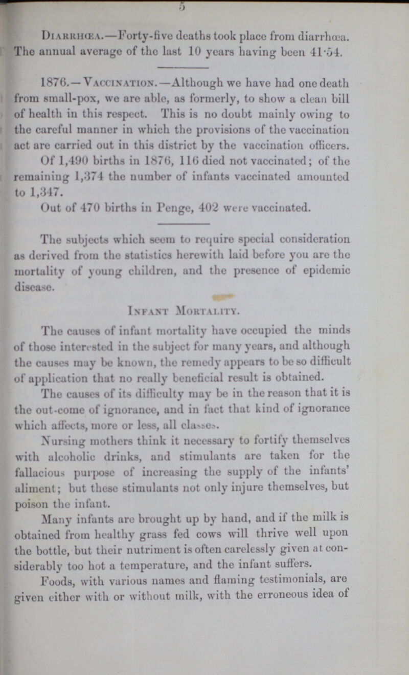 5 Diarrhœa.—Forty-five deaths took place from diarrhoea. The annual average of the last 10 years having been 41.54. 1876.—Vaccination.—Although we have had one death from small-pox, we are able, as formerly, to show a clean bill of health in this respect. This is no doubt mainly owing to the careful manner in which the provisions of the vaccination act are carried out in this district by the vaccination officers. Of 1,490 births in 1876, 116 died not vaccinated; of the remaining 1,374 the number of infants vaccinated amounted to 1,347. Out of 470 births in Penge, 402 were vaccinated. The subjects which seem to require special consideration as derived from the statistics herewith laid before you are the mortality of young children, and the presence of epidemic disease. Infant Mortality. The causes of infant mortality have occupied the minds of those interested in the subject for many years, and although the causes may be known, the remedy appears to be so difficult of application that no really beneficial result is obtained. The causes of its difficulty may be in the reason that it is the out-come of ignorance, and in fact that kind of ignorance which affects, more or less, all classes. Nursing mothers think it necessary to fortify themselves with alcoholic drinks, and stimulants are taken for the fallacious purpose of increasing the supply of the infants' aliment; but these stimulants not only injure themselves, but poison the infant. Many infants are brought up by hand, and it the milk is obtaiued from healthy grass fed cows will thrive well upon the bottle, but their nutriment is often carelessly given at con siderably too hot a temperature, and the infant suffers. Foods, with various names and flaming testimonials, are given either with or without milk, with the erroneous idea of