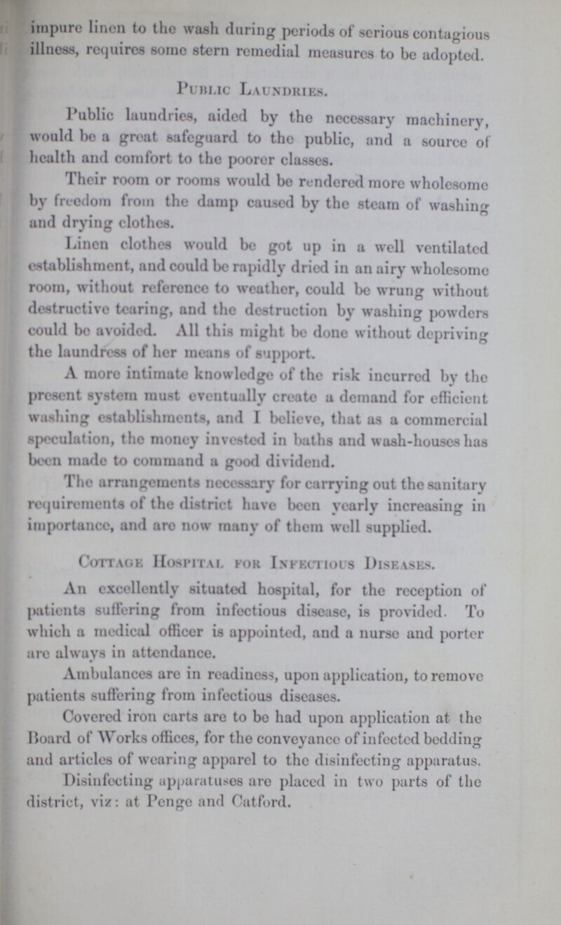 impure linen to the wash during periods of serious contagious illness, requires some stern remedial measures to be adopted. Public Laundries. Public laundries, aided by the necessary machinery, would be a great safeguard to the public, and a source of health and comfort to the poorer classes. Their room or rooms would be rendered more wholesome by freedom from the damp caused by the steam of washing and drying clothes. Linen clothes would be got up in a well ventilated establishment, and could be rapidly dried in an airy wholesome room, without reference to weather, could be wrung without destructive tearing, and the destruction by washing powders could be avoided. All this might be done without depriving the laundress of her means of support. A more intimate knowledge of the risk incurred by the present system must eventually create a demand for efficient washing establishments, and I believe, that as a commercial speculation, the money invested in baths and wash-houses has been made to command a good dividend. The arrangements necessary for carrying out the sanitary requirements of the district have been yearly increasing in importance, and are now many of them well supplied. Cottage Hospital for Infectious Diseases. An excellently situated hospital, for the reception of patients suffering from infectious disease, is provided. To which a medical officer is appointed, and a nurse and porter are always in attendance. Ambulances are in readiness, upon application, to remove patients suffering from infectious diseases. Covered iron carts are to be had upon application at the Board of Works offices, for the conveyancc of infected bedding and articles of wearing apparel to the disinfecting apparatus. Disinfecting apparatuses are placed in two parts of the district, viz: at Pcngc and Catford.