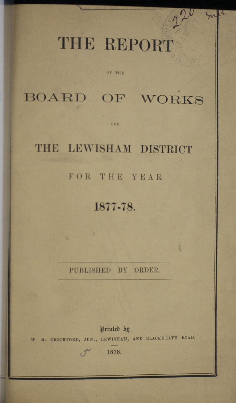 THE REPORT OF the BOARD OF WORKS FOR THE LEWISHAM DISTRICT FOR THE YEAR 1877-78. PUBLISHED BY ORDER. Printed by w h. crock ford, jun., lewisham, and blackheath road. 1878.