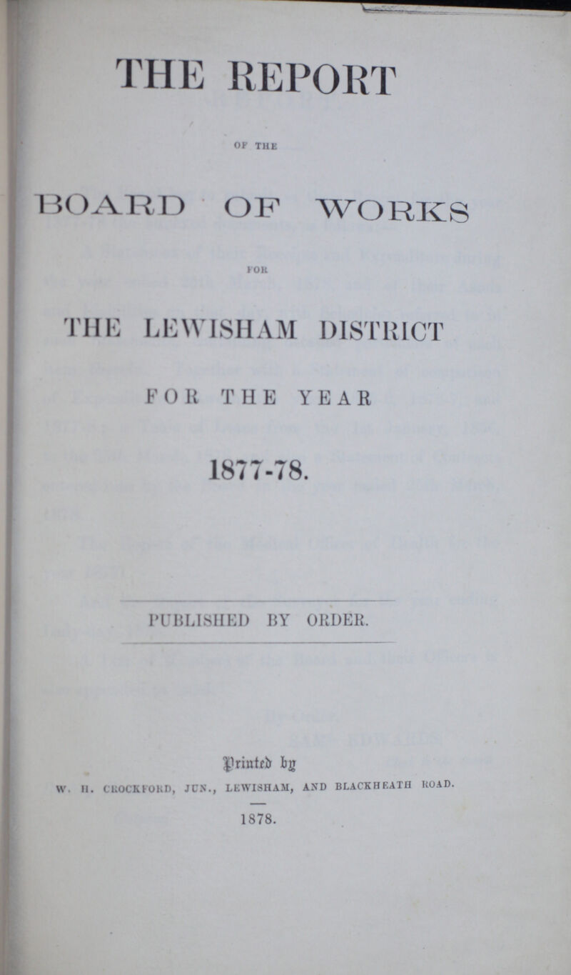 THE REPORT OF THE BOARD OF WORKS FOR THE LEWISHAM DISTRICT FOR THE YEAR 1877-78. PUBLISHED BY ORDER. Printed by W. H. CROCKFORD, JUN., LEWISHAM, AND BLACKHEATH ROAD. 1878.