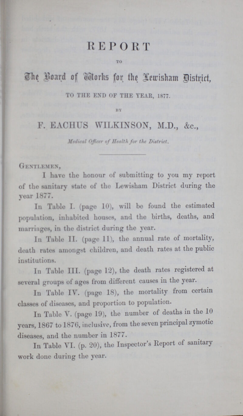 R E P O R T to The Board of Works for the Lewisham District, TO THE END OF THE YEAR, 1877. by F. EACHUS WILKINSON, M.D., &c., Madical Officer of Health for the District. Gentlemen, I have the honour of submitting to you my report of the sanitary state of the Lewish&m District during the year 1877. In Table I. page 10), will be found the estimated population, inhabited houses, and the births, deaths, and marriages, in the district during the year. In Table II. (page 11), the annual rate of mortality, death rates amongst children, and death rates at the public institutions. In Table III. (page 12), the death rates registered at several groups of ages from different causes in the year. In Table IV. (page 18), the mortality from certain classes of diseases, and proportion to population. In Table V. (page 19), the number of deaths in the 10 years, 1867 to 1876, inclusive, from the seven principal zymotic diseases, and the number in 1877. In Table VI. (p. 20), the Inspector's Report of sanitary work done during the year.