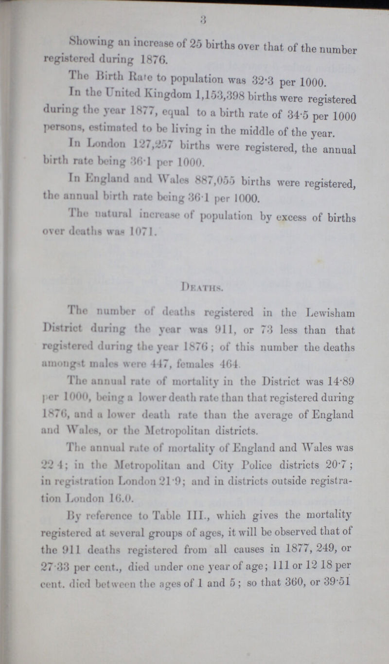 3 Showing all increase of 25 births over that of the number registered during 1876. I he Birth Rate to population was 32.3 per 1000. In the United Kingdom 1,153,398 births were registered during the year 1.77, equal to a birth rate of 345 per 1000 Persons, estimated to be living in the middle of the year. In London 127,257 births were registered, the annual birth rate being 36.1 per 1000. In England and Wales 887,055 births were registered, the annual birth rate being 361 per 1000. The natural increase of population by excess of births over deaths was 1071. Deaths. The number of deaths registered in the Lewisham District during the year was 911, or 73 less than that registered during the year 1876; of this number the deaths amongst males were 447, females 464. The annual rate of mortality in the District was 1.89 per 1000, bring a lower death rate than that registered during 1.70, and a lower death rate than the average of England and Wales, or the Metropolitan districts. The annual rate of mortality of England and Wales was 224; in thr Metropolitan and City Police districts 20.7; in registration London 21.9; and in districts outside registra tion Loudon 16.0. By reference to Table III., which gives the mortality registered at several groups of ages, it will be observed that of the 911 deaths registered from all causes in 1877, 249, or 27 33 per cent., died under one year of age; 111 or 12 18 per cent. died between the ages of 1 and 5; so that 360, or 39 51