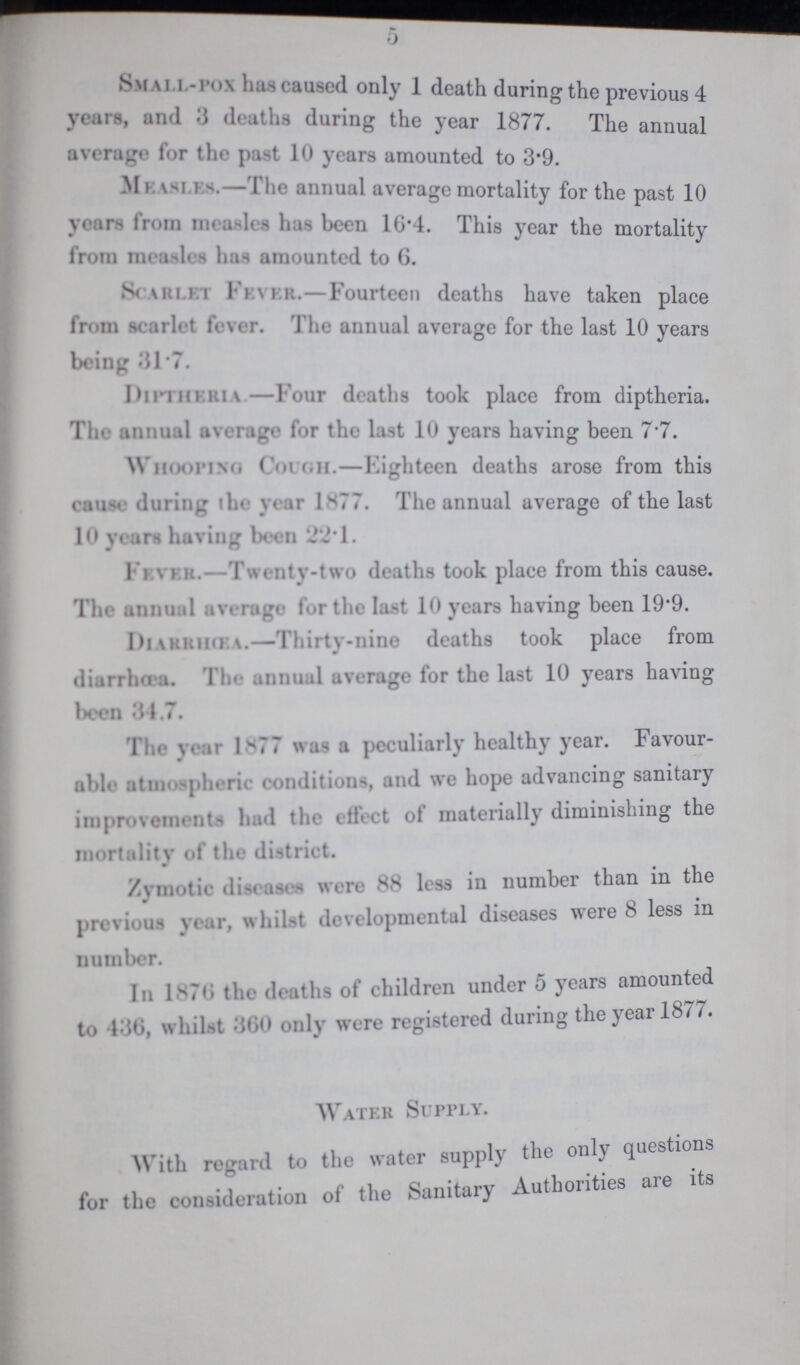 5 Small-pox has caused only 1 death during the previous 4 years, and 3 deatha during the year 1877. The annual average for the past 10 years amounted to 3.9. Measles.—The annual average mortality for the past 10 years from measles has been 16.4. This year the mortality from measles has amounted to 6. Scarlet Fever.— Fourteen deaths have taken place from scarlet fever. The annual average for the last 10 years being 31.7. Diptheria—Four deaths took place from diptheria. The annual average for the last 10 years having been 7.7. whooping Cough.—Eighteen deaths arose from this cause during the year 1.77. The annual average of the last 10 years having been 22.1. Fever.—Twentv-two deaths took place from this cause. The annual average for the last 10 years having been 19.9. Diarrhœa:—Thirty-nine deaths took place from diarrhœa. The annual average for the last 10 years having been 34.7. The year 1.77 was a peculiarly healthy year. Favour able atmospheric conditions, and we hope advancing sanitary improvements had the effect of materially diminishing the mortality of the district. Zymotic diseases were 88 less in number than in the previous year, whilst developmental diseases were 8 less in number. In 1876 the deaths of children under 5 years amounte to 436, whilst 360 only were registered during the year 1877. Water Supply. With regard to the water supply the only questions for the consideration of the Sanitary Authorities are its