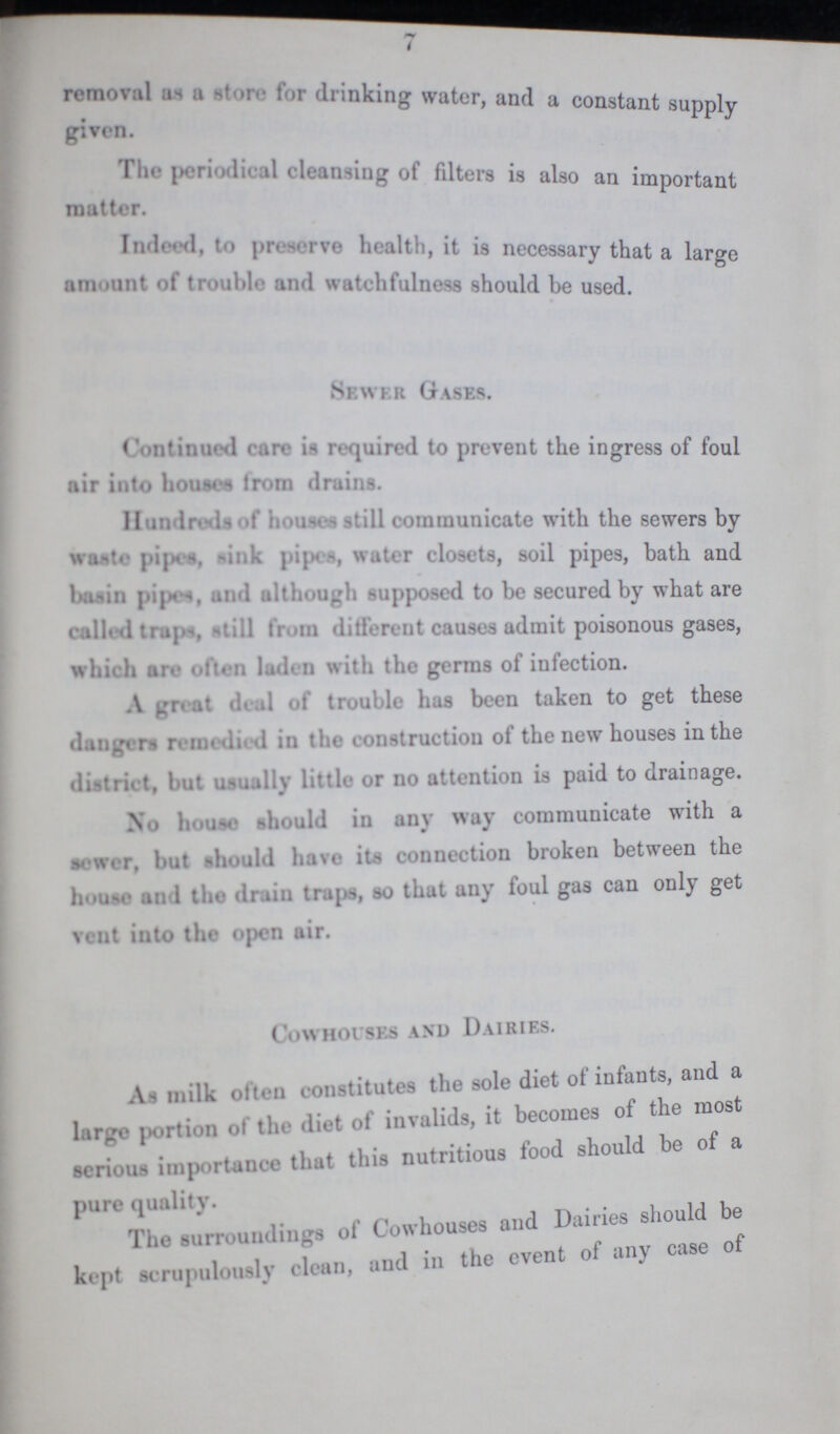 7 removal as a store for drinking water, and a constant supply given. The periodical cleansing of filters is also an important matter. Indeed, to preserve health, it is necessary that a large amount of trouble and watchfulness should be used. Sewer Gases. Continuel care is required to prevent the ingress of foul air into houses from drains. Hundereds of houses still communicate with the sewers by waste pipes sink pipes water closets, soil pipes, bath and basin pipes, and although supposed to be secured by what are calles traps still from different causes admit poisonous gases, which are often laden with the germs of infection. A great deal of trouble has been taken to get these dangers remedied in the construction of the new houses in the district but usually little or no attention is paid to drainage. No house should in any way communicate with a sewer, but should have its connection broken between the houses and the drain traps, so that any foul gas can only get vent into the open air. Cowhouses and Dairies. At milk often constitutes the sole diet of infants, and a largo portion of the diet of invalids, it becomes of the most serious importance that this nutritious food should be of a pure quality Dairies should be The surroundings of Cowhouses and Dairies should be kept scrupulously clean, and in the event of any case of