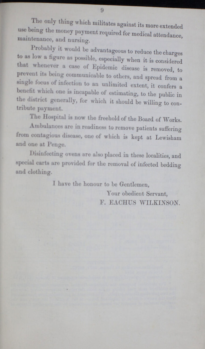 9 The only tiling which militates against its more extended use being the money payment required for medical attendance, maintenance, and nursing. Probably it would be advantageous to reduce the charges to as low a figure possible, especially when it is considered that whenever a case of Epidemic disease is removed, to prevent its being communicable to others, and spread from a single focus of infection to an unlimited extent, it confers a benefit which one incapable of estimating, to the public in the district generally, for which it should be willing to con tribute payment. The Hospital in now the freehold of the Board of Works. Ambulances are in readiness to remove patients suffering from contagious disease, one of which is kept at Lewisham and one at Penge. Disinfecting ovens are also placed in these localities, and special carts are provided for the removal of infected bedding and clothing. I have the honour to be Gentlemen, Your obedient Servant, F. EACIIUS WILKINSON.