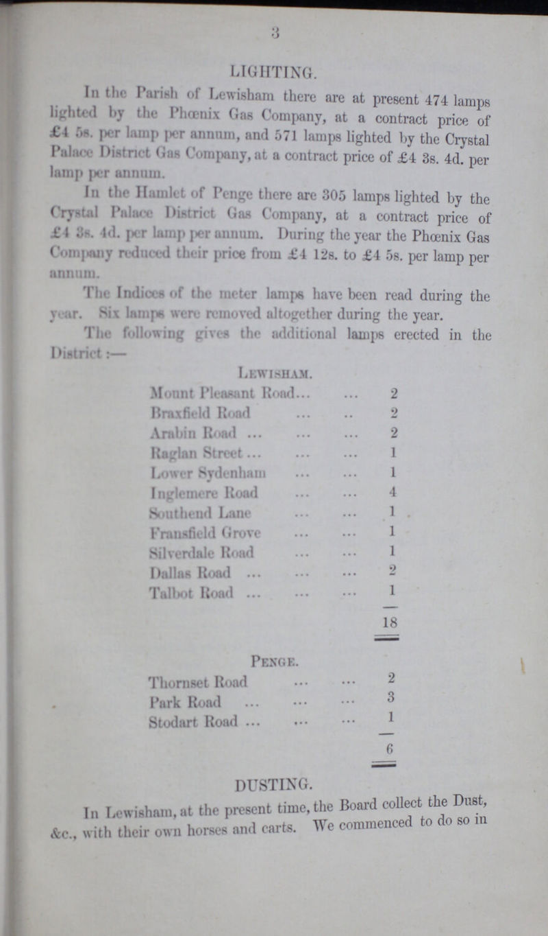 3 LIGHTING. In the Parish of Lewisham there are at present 474 lamps lighted by the Phoenix Gas Company, at a contract price of £4 5s. per lamp per annum, and 571 lamps lighted by the Crystal Palace District Gas Company,at a contract price of £4 3s. 4d. per lamp per annum. In the Hamlet of Penge there are 305 lamps lighted by the Crystal Palace District Gas Company, at a contract price of £4 3s. 4d. pet lamp per annum. During the year the Phoenix Gas Company reduced their price from £4 12s. to £4 5s. per lamp per annum. The Indices of the meter lamps have been read during the year. Six lamps were removed altogether during the year. The following gives the additional lamps erected in the District:— Lewisham. Mount Pleasant Road 2 Braxfield Road 2 Arabin Road 2 Raglan Street 1 Lower Sydenham 1 Inglemere Road 4 Southend Lane 1 Fransfield Grove 1 Silverdale Road 1 Dallas Road 2 Talbot Road 1 18 Penge. Thornset Road 2 Park Road 3 Stodart Road 1 6 DUSTING In Lewisham, at the persent time the Board collect the Dust, &c. with their own horses and carts. We commenced to do so in