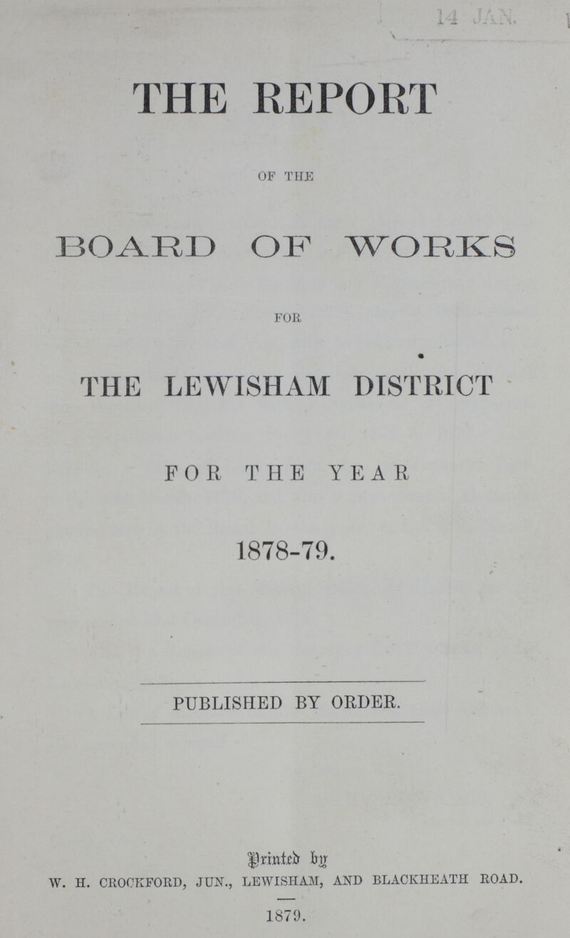 14 JAN. THE REPORT OF THE BOARD OF WORKS FOR THE LEWISHAM DISTRICT FOR THE YEAR 1878-79. PUBLISHED BY ORDER. Printed by W. H. CROCKFORD, JUN., LEWISHAM, AND BLACKHEATH ROAD. 1879.