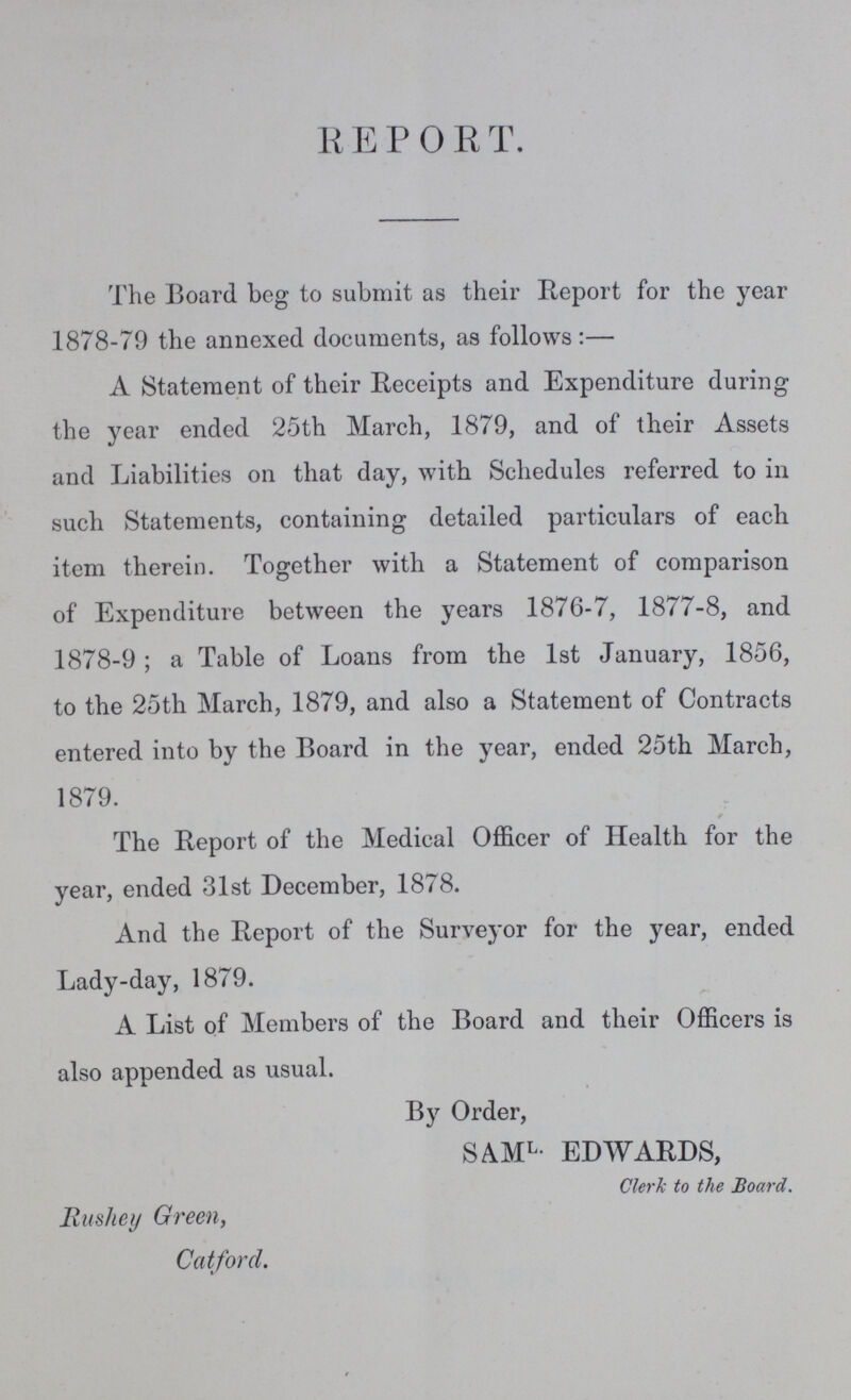 R E P 0 R T. The Board beg to submit as their Report for the year 1878-79 the annexed documents, as follows:— A Statement of their Receipts and Expenditure during the year ended 25th March, 1879, and of their Assets and Liabilities on that day, with Schedules referred to in such Statements, containing detailed particulars of each item therein. Together with a Statement of comparison of Expenditure between the years 1876-7, 1877-8, and 1878-9; a Table of Loans from the 1st January, 1856, to the 25th March, 1879, and also a Statement of Contracts entered into by the Board in the year, ended 25th March, 1879. The Report of the Medical Officer of Health for the year, ended 31st December, 1878. And the Report of the Surveyor for the year, ended Lady-day, 1879. A List of Members of the Board and their Officers is also appended as usual. By Order, SAML. EDWARDS, Clerk to the Board. Rushey Green, Catford.
