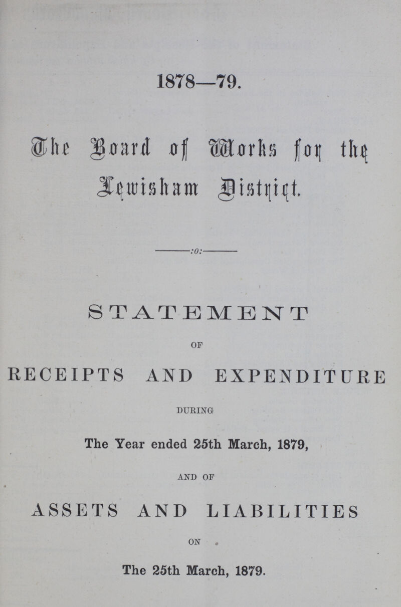 1878—79. The Board of Works for the Lewisham District. STATEMENT OF RECEIPTS AND EXPENDITURE DURING The Year ended 25th March, 1879, AND OF ASSETS AND LIABILITIES ON The 25th March, 1879.