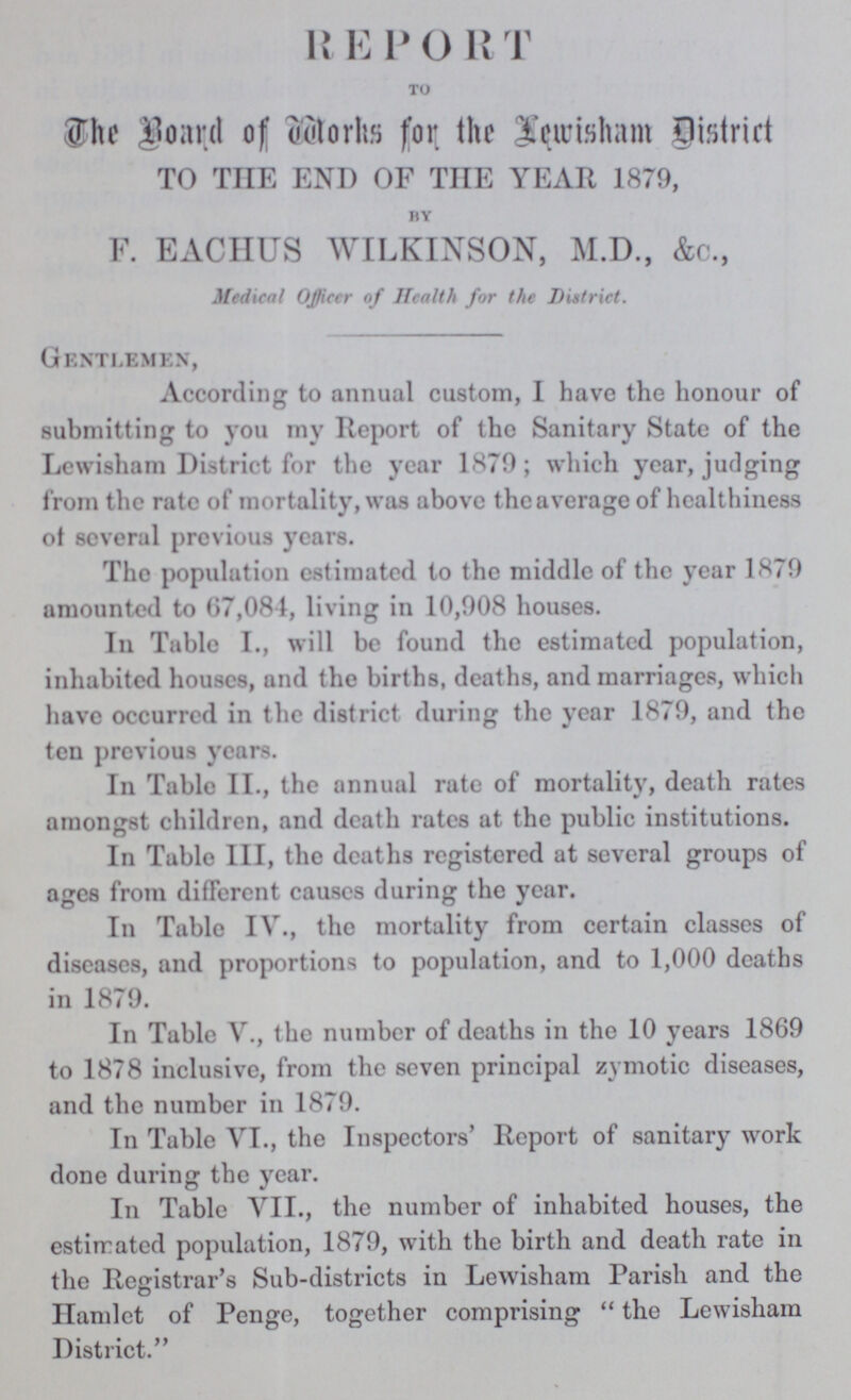 REPORT to The Board of Works for the Lewisham District TO THE END OF THE YEAR 1879, by F. EACHUS WILKINSON, M.D., &c., Medical Officer of Health for the District. Gentlemen, According to annual custom, I have the honour of submitting to you my Report of the Sanitary State of the Lewisham District for the year 1879; which year, judging from the rate of mortality, was above the average of healthiness of several previous years. The population estimated to the middle of the year 1879 amounted to 67,084, living in 10,908 houses. In Table I., will be found the estimated population, inhabited houses, and the births, deaths, and marriages, which have occurred in the district during the year 1879, and the ten previous years. In Table II., the annual rate of mortality, death rates amongst children, and death rates at the public institutions. In Table III, the deaths registered at several groups of ages from different causes during the year. In Table IV., the mortality from certain classes of diseases, and proportions to population, and to 1,000 deaths in 1879. In Table V., the number of deaths in the 10 years 1869 to 1878 inclusive, from the seven principal zymotic diseases, and the number in 1879. In Table VI., the Inspectors' Report of sanitary work done during the year. In Table VII., the number of inhabited houses, the estimated population, 1879, with the birth and death rate in the Registrar's Sub-districts in Lewisham Parish and the Hamlet of Penge, together comprising the Lewisham District.