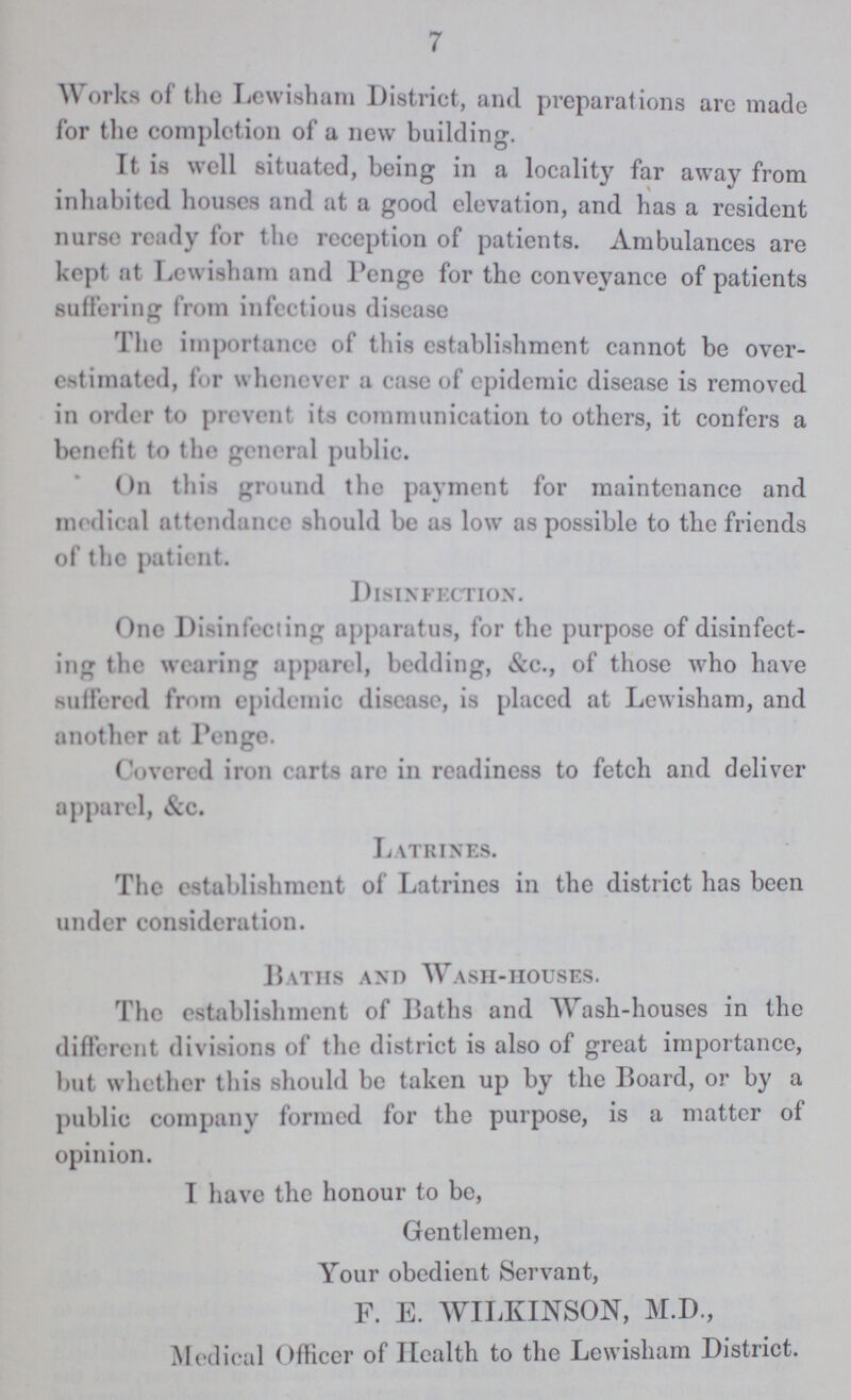 7 Works of the Lewisham District, and preparations arc made for the completion of a new building. It is well situated, being in a locality far away from inhabited houses and at a good elevation, and has a resident nurse ready for the reception of patients. Ambulances are kept at Lewisham and Penge for the conveyance of patients suffering from infectious disease The importance of this establishment cannot be over estimated, for whenever a case of epidemic disease is removed in order to prevent its communication to others, it confers a benefit to the general public. On this ground the payment for maintenance and medical attendance should be as low as possible to the friends of the patient. Disinfection. One Disinfecting apparatus, for the purpose of disinfect ing the wearing apparel, bedding, &c., of those who have suffered from epidemic disease, is placed at Lewisham, and another at Penge. Covered iron carts are in readiness to fetch and deliver apparel, &c. Latrines. The establishment of Latrines in the district has been under consideration. Baths and Wash-houses. The establishment of Baths and Wash-houses in the different divisions of the district is also of great importance, but whether this should be taken up by the Board, or by a public company formed for the purpose, is a matter of opinion. I have the honour to be, Gentlemen, Your obedient Servant, F. E. WILKINSON, M.D., Medical Officer of Health to the Lewisham District.