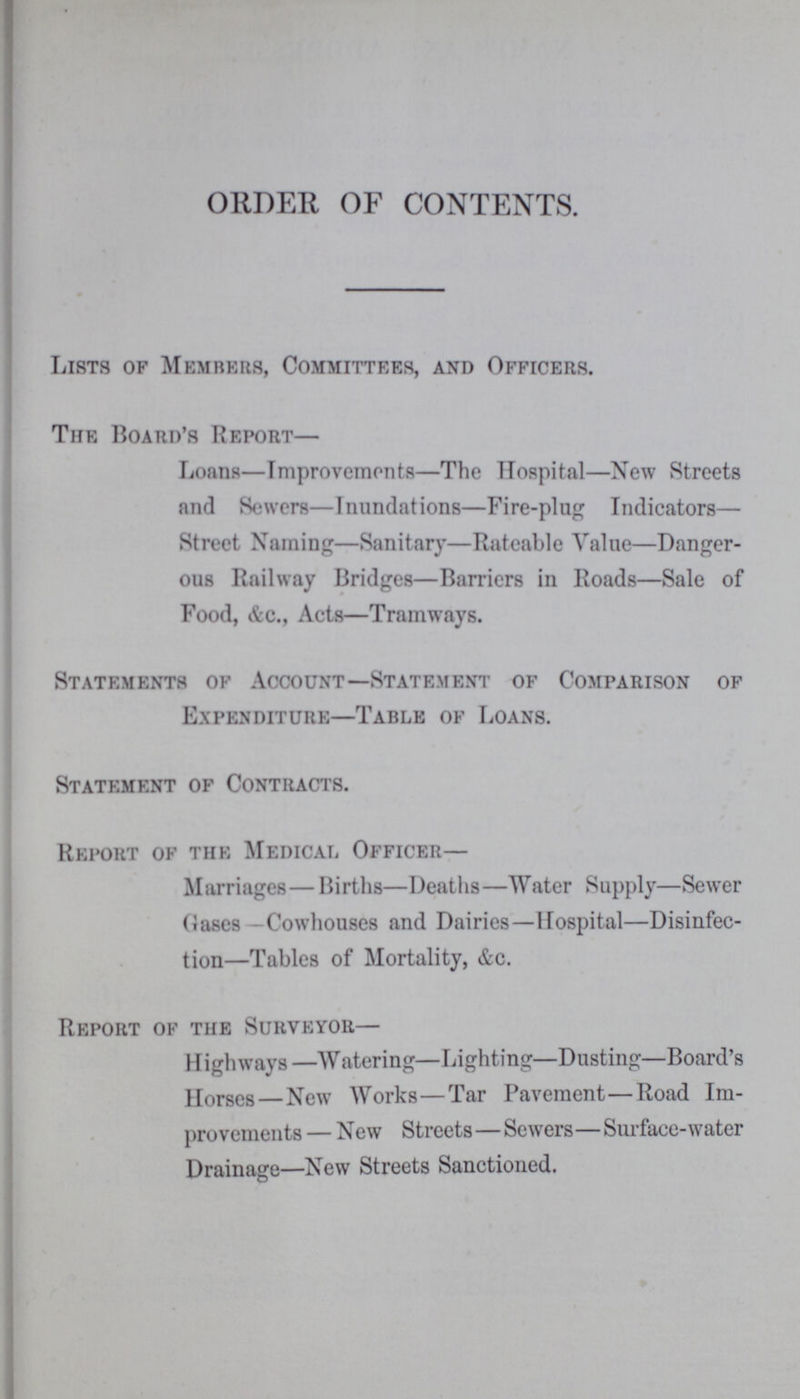 ORDER OF CONTENTS. Lists of Members, Committees, and Officers. The Board's Report— Loans—Improvements—The Hospital—New Streets and Sewers—Inundations—Fire-plug Indicators— Street Naming—Sanitary—Rateable Value—Danger ous Railway Bridges—Barriers in Roads—Sale of Food, &c., Acts—Tramways. Statements of Account—Statement of Comparison of Expenditure—Table of Loans. Statement of Contracts. Report of the Medical Officer— Marriages— Births—Deaths—Water Supply—Sewer Oases—Cowhouses and Dairies—Hospital—Disinfec tion—Tables of Mortality, &c. Report of the Surveyor— Highways—Watering—Lighting—Dusting—Board's Horses — New Works—Tar Pavement—Road Im provements — New Streets—Sewers—Surface-water Drainage—New Streets Sanctioned.