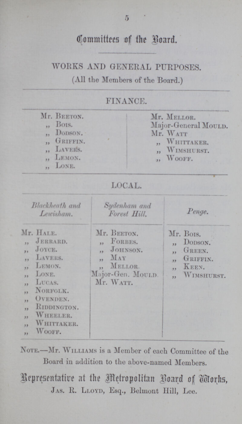 5 Committees of the Board. WORKS AND GENERAL PURPOSES. (All the Members of the Board.) FINANCE. Mr. Beeton. Mr. Mellor. „ Bois. Major-General Mould. ,, Dodson. Mr. Watt „ Griffin. „ Whittaker. ,, Lavers. „ Wimshurst. „ Lemon. „ Wooff. ,, Lone. LOCAL. Blackheath and Lewisham. Sydenham and Forest Hill. Penge. Mr. Hale. Mr. Beeton. Mr. Bois. „ Jerrard. „ Forbes. „ Dodson. ,, Joyce. „ Johnson. „ Green. ,, Layers. „ May „ Griffin. „ Lemon. „ Mellor „ Keen. „ Lone. Major-Gen. Mould. „ Wimshurst. „ Lucas. Mr. Watt. „ Norfolk. „ Ovenden. „ Riddington. „ Wheeler. „ Whittaker. „ Wooff. Note.—Mr. Williams is a Member of each Committee of the Board in addition to the above-named Members. Representative at the Metropolitan Board of Works Jas. R. Lloyd, Esq., Belmont Hill, Lee.