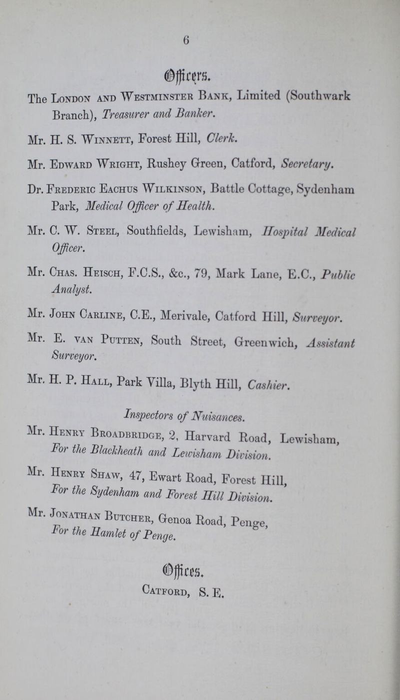 6 Officers. The London and Westminster Bank, Limited (Southwark Branch), Treasurer and Banker. Mr. H. S. Winnett, Forest Hill, Clerk. Mr. Edward Wright, Rushey Green, Catford, Secretary. Dr. Frederic Eachus Wilkinson, Battle Cottage, Sydenham Park, Medical Officer of Health. Mr. C. W. Steel, Southfields, Lewisham, Hospital Medical Officer. Mr. Chas. Heisch, F.C.S., &c., 79, Mark Lane, E.G., Public Analyst. Mr. John Carline, C.E., Merivale, Catford Hill, Surveyor. Mr. E. van Putten, South Street, Greenwich, Assistant Surveyor. Mr. H. P. Hall, Park Villa, Blyth Hill, Cashier. Inspectors of Nuisances. Mr. Henry Broadbridge, 2, Harvard Road, Lewisham, For the Blackheath and Lewisham Division. Mr. Henry Shaw, 47, Ewart Road, Forest Hill, For the Sydenham and Forest Ilill Division. Mr. Jonathan Butcher, Genoa Road, Penge, For the Hamlet of Penge. Offices Catford, S. E.